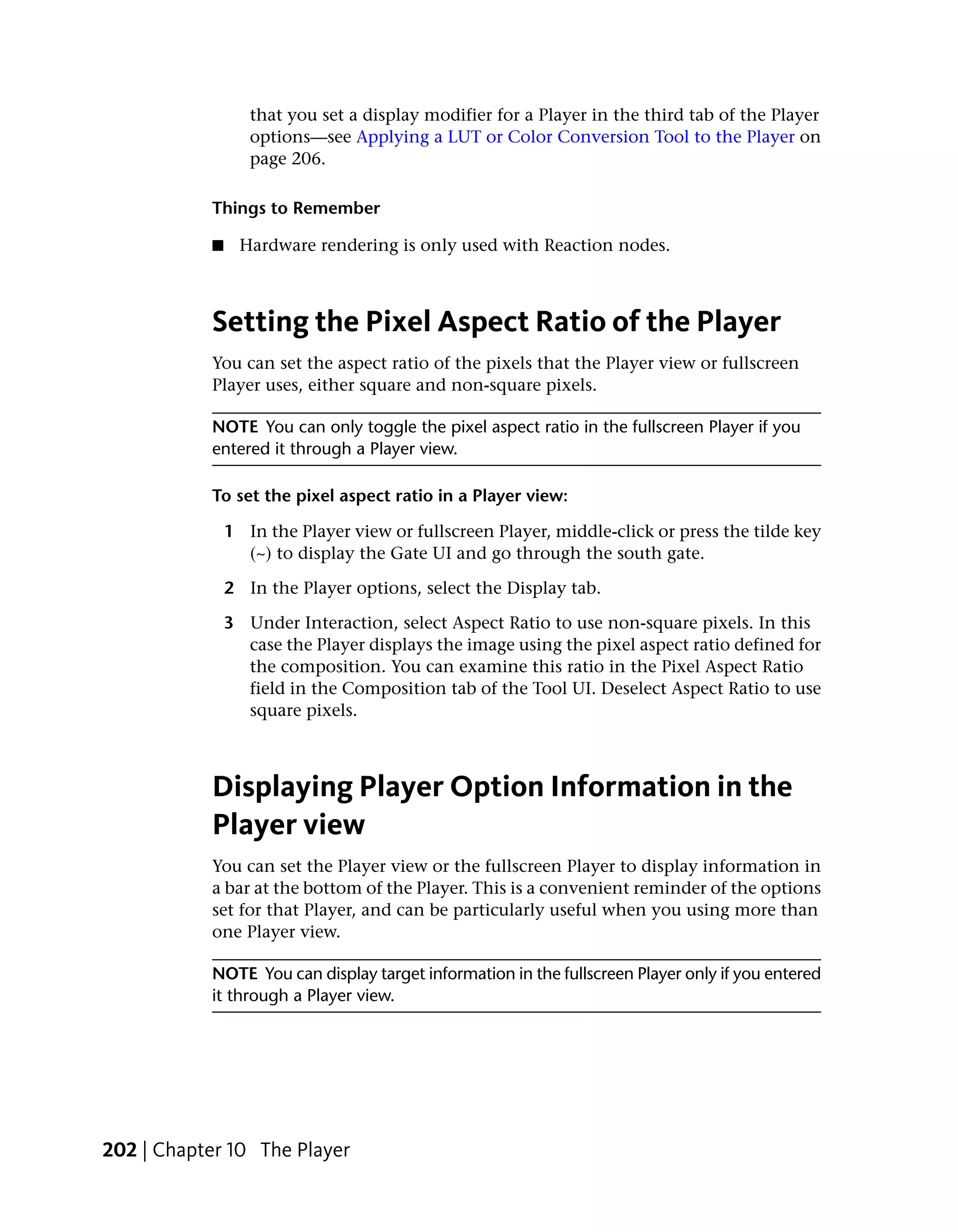 that you set a display modifier for a Player in the third tab of the Player
                  options—see Applying a LUT or Color Conversion Tool to the Player on
                  page 206.

           Things to Remember

           ■     Hardware rendering is only used with Reaction nodes.



           Setting the Pixel Aspect Ratio of the Player
           You can set the aspect ratio of the pixels that the Player view or fullscreen
           Player uses, either square and non-square pixels.

           NOTE You can only toggle the pixel aspect ratio in the fullscreen Player if you
           entered it through a Player view.

           To set the pixel aspect ratio in a Player view:

               1 In the Player view or fullscreen Player, middle-click or press the tilde key
                 (~) to display the Gate UI and go through the south gate.

               2 In the Player options, select the Display tab.

               3 Under Interaction, select Aspect Ratio to use non-square pixels. In this
                 case the Player displays the image using the pixel aspect ratio defined for
                 the composition. You can examine this ratio in the Pixel Aspect Ratio
                 field in the Composition tab of the Tool UI. Deselect Aspect Ratio to use
                 square pixels.



           Displaying Player Option Information in the
           Player view
           You can set the Player view or the fullscreen Player to display information in
           a bar at the bottom of the Player. This is a convenient reminder of the options
           set for that Player, and can be particularly useful when you using more than
           one Player view.

           NOTE You can display target information in the fullscreen Player only if you entered
           it through a Player view.




202 | Chapter 10 The Player
 