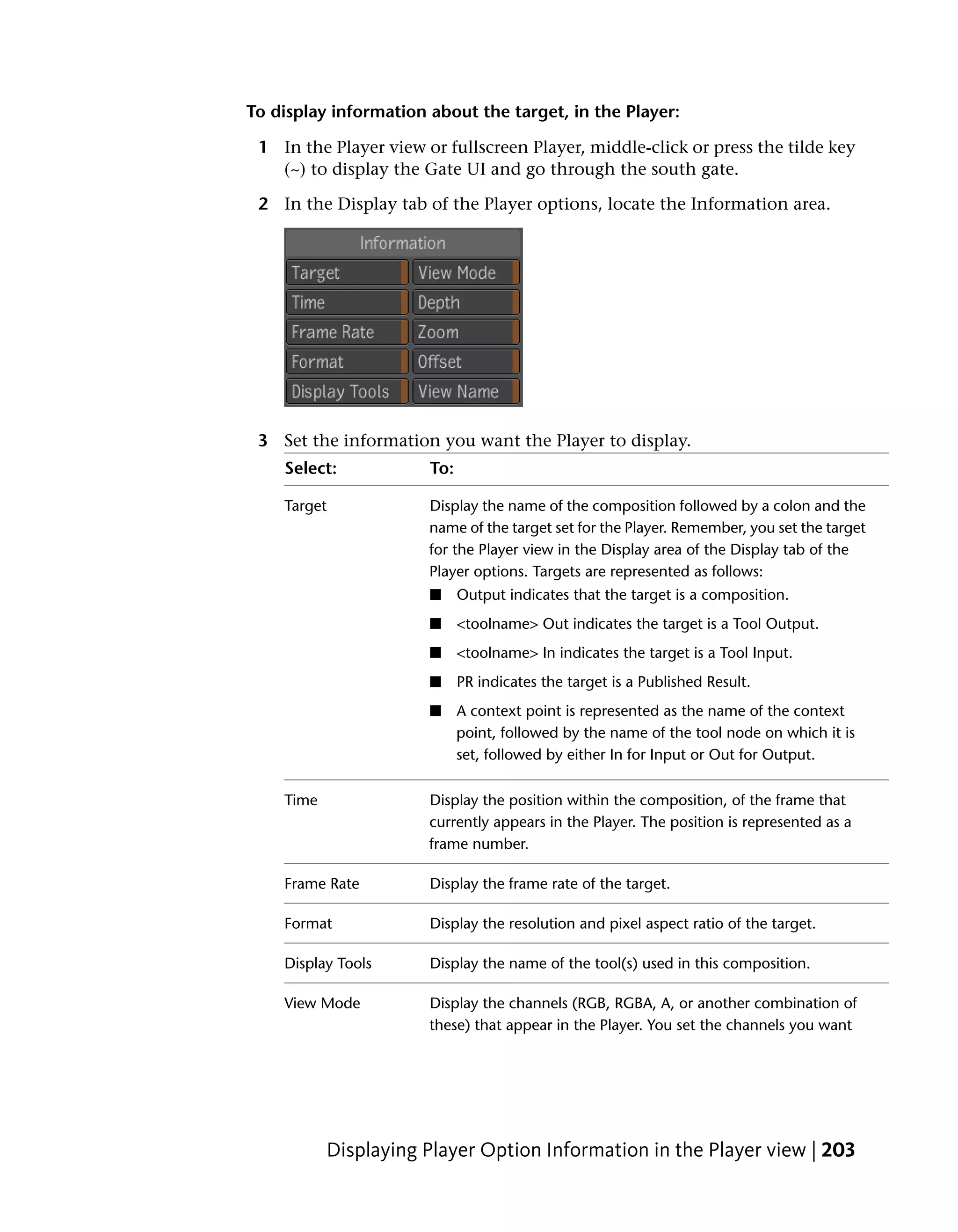 To display information about the target, in the Player:

 1 In the Player view or fullscreen Player, middle-click or press the tilde key
   (~) to display the Gate UI and go through the south gate.

 2 In the Display tab of the Player options, locate the Information area.




 3 Set the information you want the Player to display.
    Select:            To:

    Target             Display the name of the composition followed by a colon and the
                       name of the target set for the Player. Remember, you set the target
                       for the Player view in the Display area of the Display tab of the
                       Player options. Targets are represented as follows:
                       ■     Output indicates that the target is a composition.
                       ■     <toolname> Out indicates the target is a Tool Output.
                       ■     <toolname> In indicates the target is a Tool Input.
                       ■     PR indicates the target is a Published Result.
                       ■     A context point is represented as the name of the context
                             point, followed by the name of the tool node on which it is
                             set, followed by either In for Input or Out for Output.

    Time               Display the position within the composition, of the frame that
                       currently appears in the Player. The position is represented as a
                       frame number.

    Frame Rate         Display the frame rate of the target.

    Format             Display the resolution and pixel aspect ratio of the target.

    Display Tools      Display the name of the tool(s) used in this composition.

    View Mode          Display the channels (RGB, RGBA, A, or another combination of
                       these) that appear in the Player. You set the channels you want




           Displaying Player Option Information in the Player view | 203
 