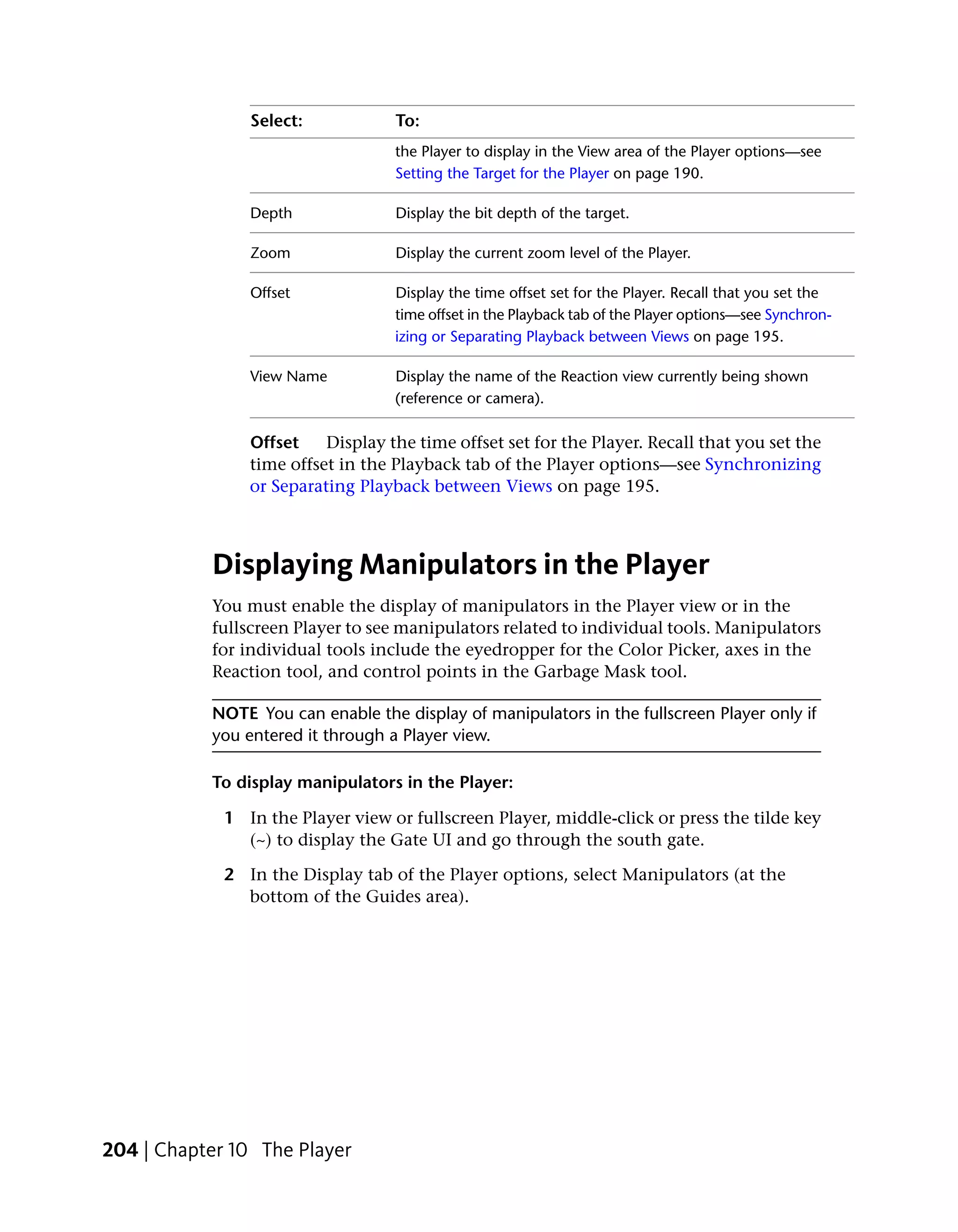 Select:            To:
                                   the Player to display in the View area of the Player options—see
                                   Setting the Target for the Player on page 190.

                Depth              Display the bit depth of the target.

                Zoom               Display the current zoom level of the Player.

                Offset             Display the time offset set for the Player. Recall that you set the
                                   time offset in the Playback tab of the Player options—see Synchron-
                                   izing or Separating Playback between Views on page 195.

                View Name          Display the name of the Reaction view currently being shown
                                   (reference or camera).

                Offset    Display the time offset set for the Player. Recall that you set the
                time offset in the Playback tab of the Player options—see Synchronizing
                or Separating Playback between Views on page 195.



           Displaying Manipulators in the Player
           You must enable the display of manipulators in the Player view or in the
           fullscreen Player to see manipulators related to individual tools. Manipulators
           for individual tools include the eyedropper for the Color Picker, axes in the
           Reaction tool, and control points in the Garbage Mask tool.

           NOTE You can enable the display of manipulators in the fullscreen Player only if
           you entered it through a Player view.

           To display manipulators in the Player:

             1 In the Player view or fullscreen Player, middle-click or press the tilde key
               (~) to display the Gate UI and go through the south gate.

             2 In the Display tab of the Player options, select Manipulators (at the
               bottom of the Guides area).




204 | Chapter 10 The Player
 