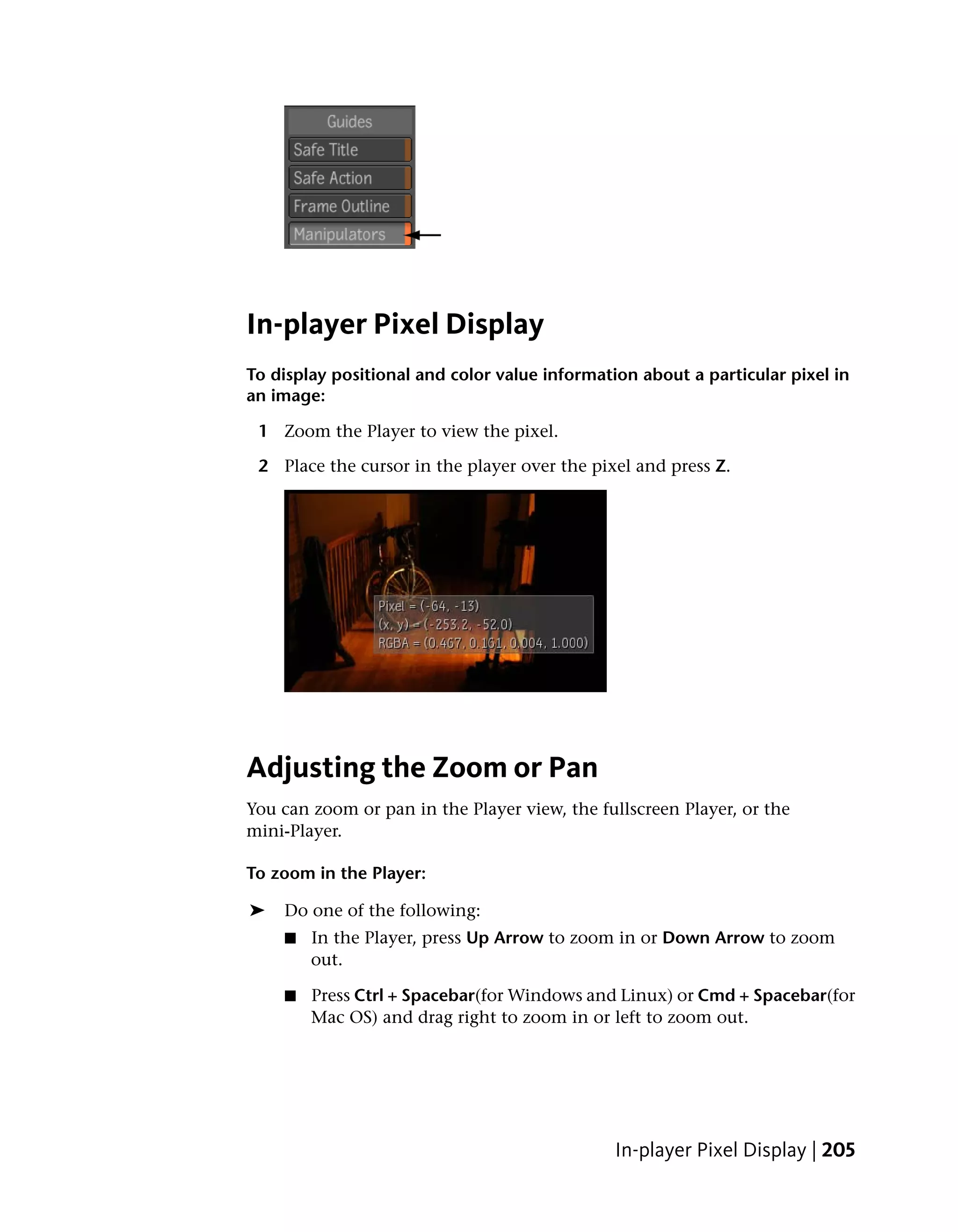 In-player Pixel Display
To display positional and color value information about a particular pixel in
an image:

 1 Zoom the Player to view the pixel.

 2 Place the cursor in the player over the pixel and press Z.




Adjusting the Zoom or Pan
You can zoom or pan in the Player view, the fullscreen Player, or the
mini-Player.

To zoom in the Player:

➤   Do one of the following:
    ■   In the Player, press Up Arrow to zoom in or Down Arrow to zoom
        out.

    ■   Press Ctrl + Spacebar(for Windows and Linux) or Cmd + Spacebar(for
        Mac OS) and drag right to zoom in or left to zoom out.




                                               In-player Pixel Display | 205
 