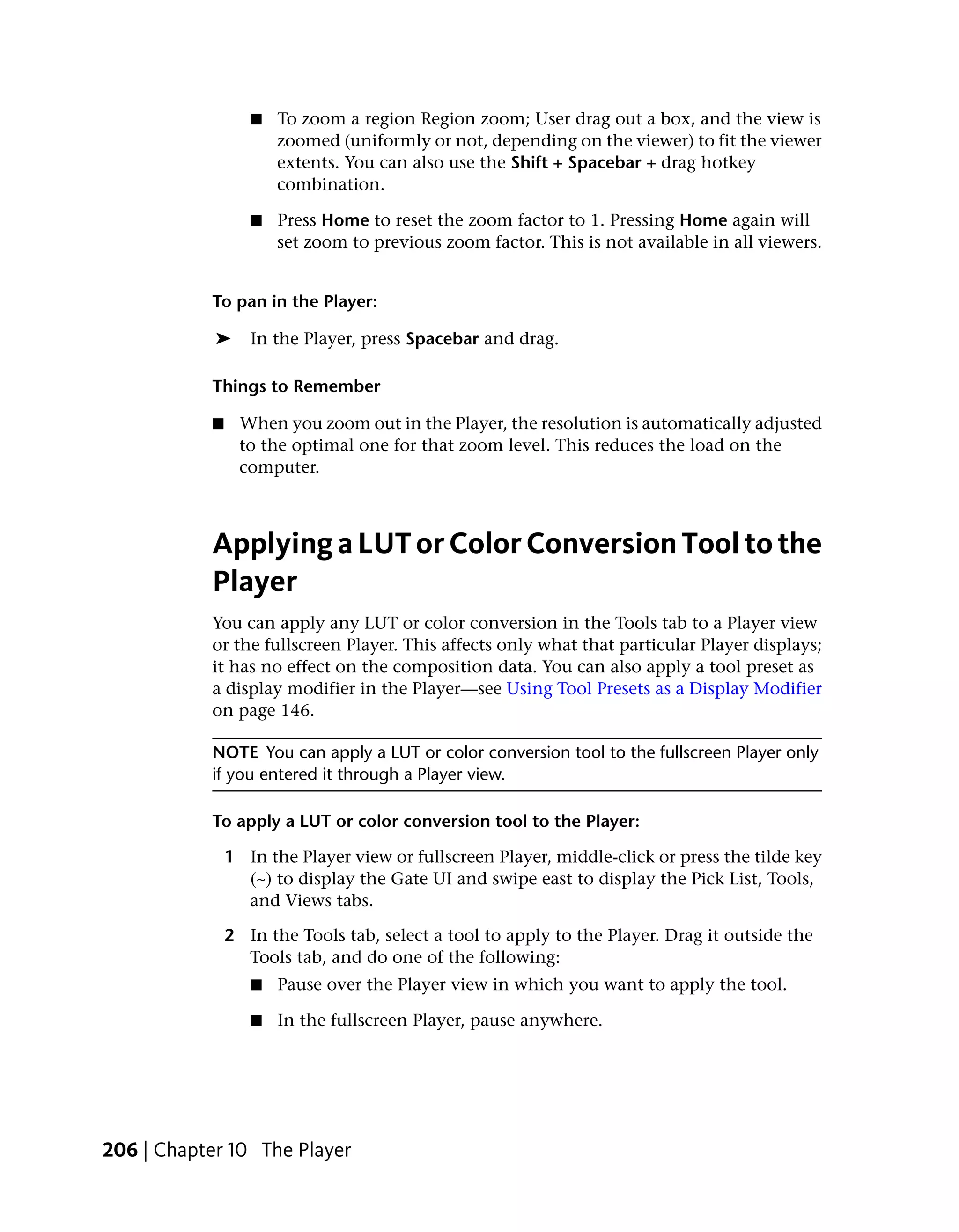 ■   To zoom a region Region zoom; User drag out a box, and the view is
                      zoomed (uniformly or not, depending on the viewer) to fit the viewer
                      extents. You can also use the Shift + Spacebar + drag hotkey
                      combination.

                  ■   Press Home to reset the zoom factor to 1. Pressing Home again will
                      set zoom to previous zoom factor. This is not available in all viewers.


           To pan in the Player:

            ➤     In the Player, press Spacebar and drag.

           Things to Remember

           ■    When you zoom out in the Player, the resolution is automatically adjusted
                to the optimal one for that zoom level. This reduces the load on the
                computer.



           Applying a LUT or Color Conversion Tool to the
           Player
           You can apply any LUT or color conversion in the Tools tab to a Player view
           or the fullscreen Player. This affects only what that particular Player displays;
           it has no effect on the composition data. You can also apply a tool preset as
           a display modifier in the Player—see Using Tool Presets as a Display Modifier
           on page 146.

           NOTE You can apply a LUT or color conversion tool to the fullscreen Player only
           if you entered it through a Player view.

           To apply a LUT or color conversion tool to the Player:

               1 In the Player view or fullscreen Player, middle-click or press the tilde key
                 (~) to display the Gate UI and swipe east to display the Pick List, Tools,
                 and Views tabs.

               2 In the Tools tab, select a tool to apply to the Player. Drag it outside the
                 Tools tab, and do one of the following:
                  ■   Pause over the Player view in which you want to apply the tool.

                  ■   In the fullscreen Player, pause anywhere.




206 | Chapter 10 The Player
 