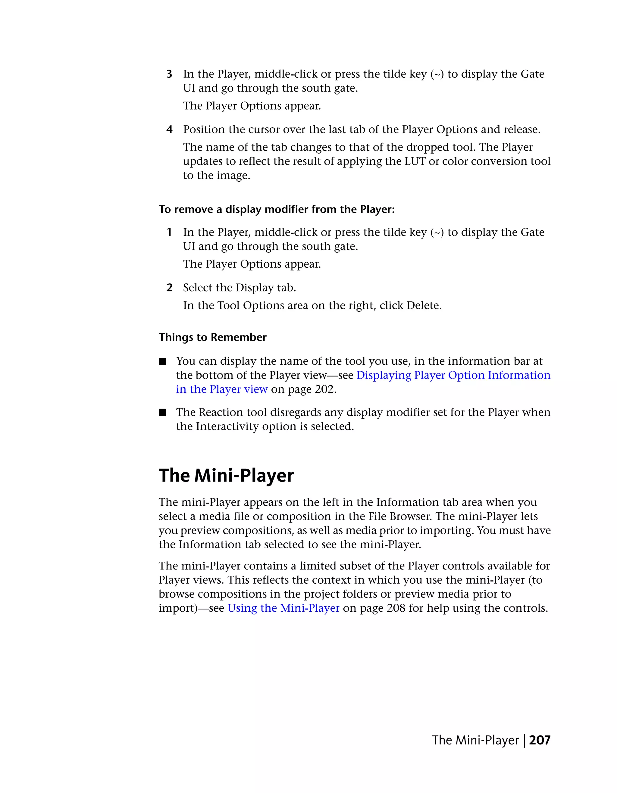 3 In the Player, middle-click or press the tilde key (~) to display the Gate
      UI and go through the south gate.
       The Player Options appear.

    4 Position the cursor over the last tab of the Player Options and release.
       The name of the tab changes to that of the dropped tool. The Player
       updates to reflect the result of applying the LUT or color conversion tool
       to the image.


To remove a display modifier from the Player:

    1 In the Player, middle-click or press the tilde key (~) to display the Gate
      UI and go through the south gate.
       The Player Options appear.

    2 Select the Display tab.
       In the Tool Options area on the right, click Delete.

Things to Remember

■    You can display the name of the tool you use, in the information bar at
     the bottom of the Player view—see Displaying Player Option Information
     in the Player view on page 202.

■    The Reaction tool disregards any display modifier set for the Player when
     the Interactivity option is selected.



The Mini-Player
The mini-Player appears on the left in the Information tab area when you
select a media file or composition in the File Browser. The mini-Player lets
you preview compositions, as well as media prior to importing. You must have
the Information tab selected to see the mini-Player.
The mini-Player contains a limited subset of the Player controls available for
Player views. This reflects the context in which you use the mini-Player (to
browse compositions in the project folders or preview media prior to
import)—see Using the Mini-Player on page 208 for help using the controls.




                                                         The Mini-Player | 207
 
