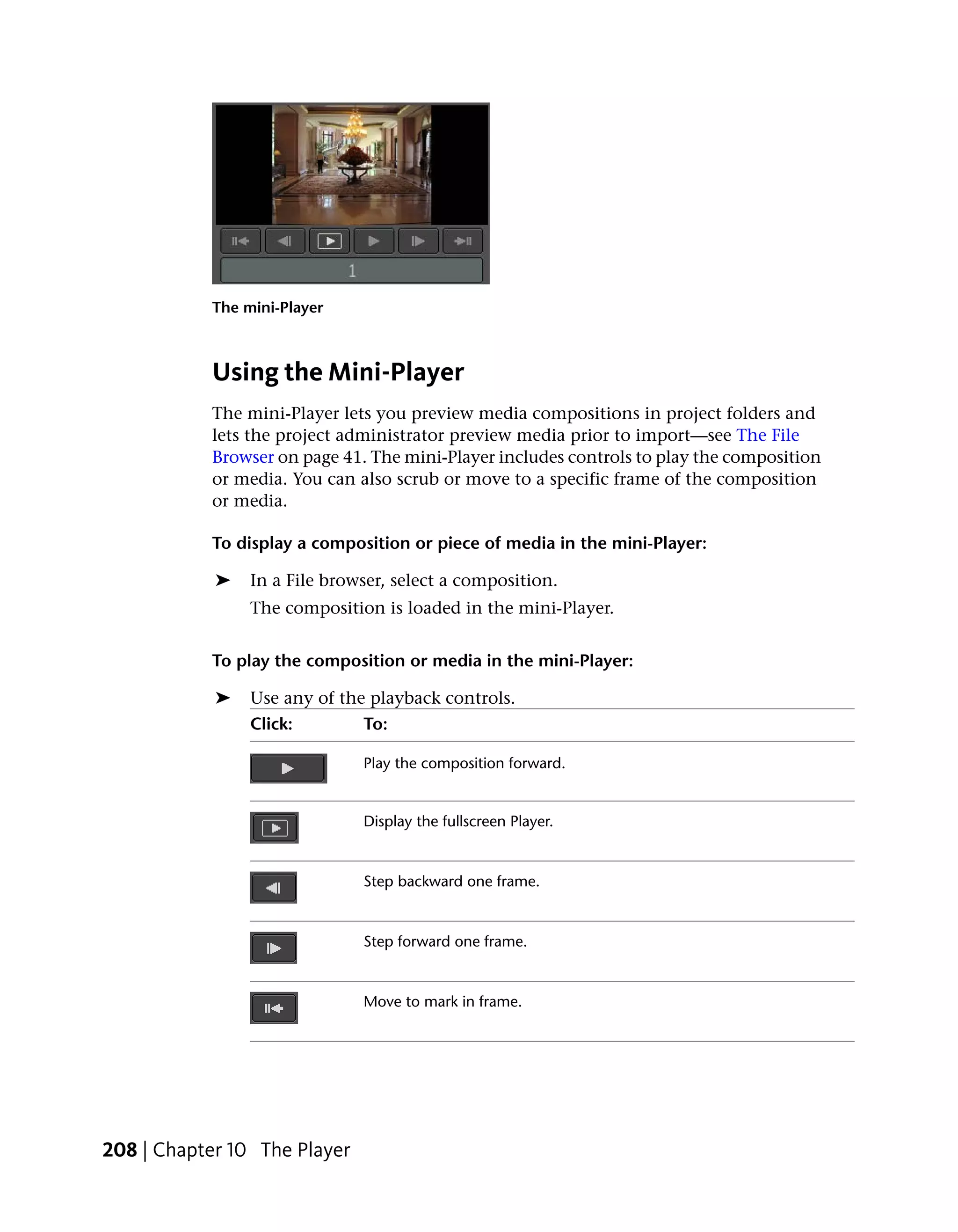 The mini-Player



           Using the Mini-Player
           The mini-Player lets you preview media compositions in project folders and
           lets the project administrator preview media prior to import—see The File
           Browser on page 41. The mini-Player includes controls to play the composition
           or media. You can also scrub or move to a specific frame of the composition
           or media.

           To display a composition or piece of media in the mini-Player:

            ➤   In a File browser, select a composition.
                The composition is loaded in the mini-Player.


           To play the composition or media in the mini-Player:

            ➤   Use any of the playback controls.
                Click:        To:

                              Play the composition forward.


                              Display the fullscreen Player.


                              Step backward one frame.


                              Step forward one frame.


                              Move to mark in frame.




208 | Chapter 10 The Player
 