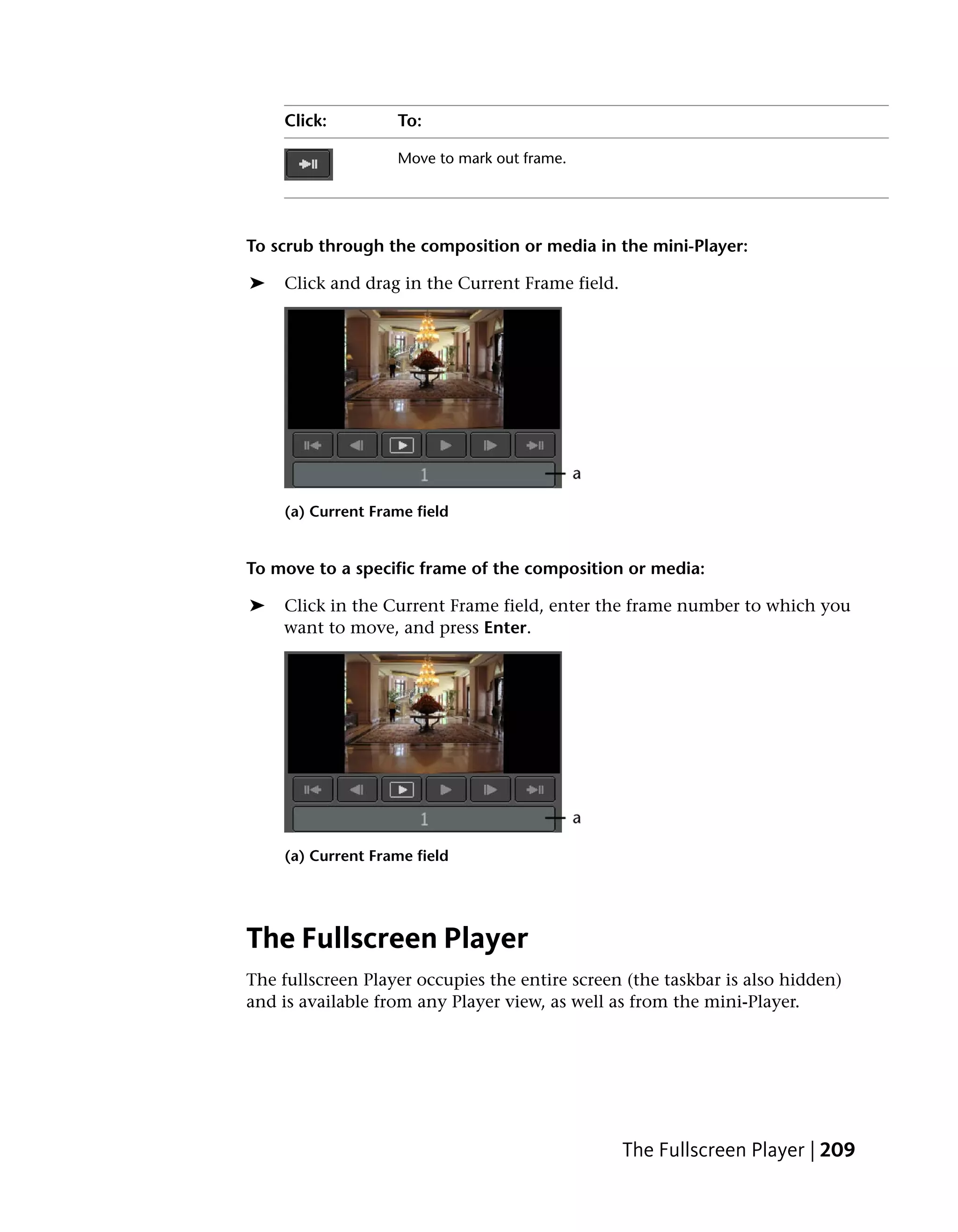 Click:         To:

                   Move to mark out frame.




To scrub through the composition or media in the mini-Player:

➤   Click and drag in the Current Frame field.




    (a) Current Frame field


To move to a specific frame of the composition or media:

➤   Click in the Current Frame field, enter the frame number to which you
    want to move, and press Enter.




    (a) Current Frame field




The Fullscreen Player
The fullscreen Player occupies the entire screen (the taskbar is also hidden)
and is available from any Player view, as well as from the mini-Player.




                                                 The Fullscreen Player | 209
 