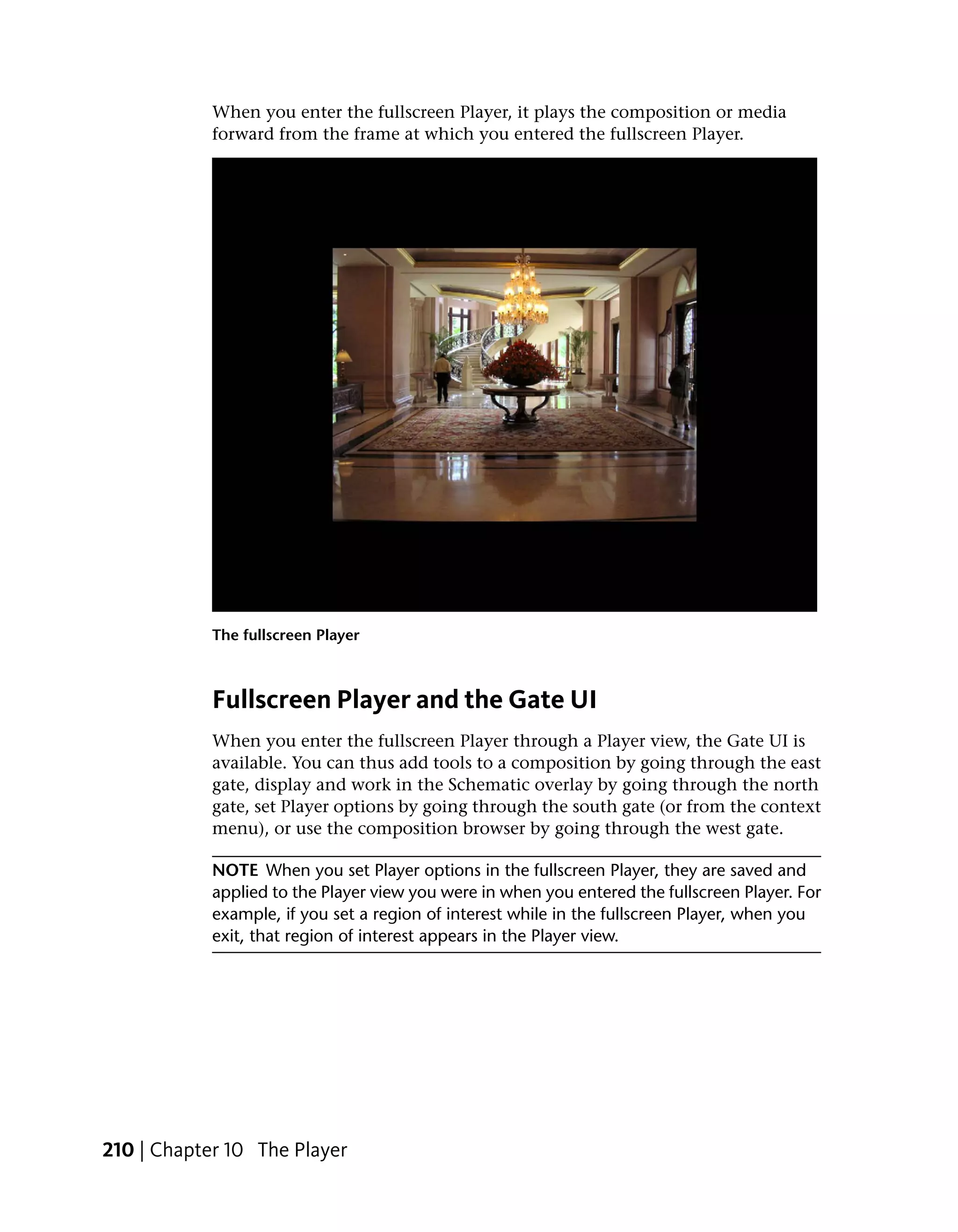 When you enter the fullscreen Player, it plays the composition or media
            forward from the frame at which you entered the fullscreen Player.




            The fullscreen Player



            Fullscreen Player and the Gate UI
            When you enter the fullscreen Player through a Player view, the Gate UI is
            available. You can thus add tools to a composition by going through the east
            gate, display and work in the Schematic overlay by going through the north
            gate, set Player options by going through the south gate (or from the context
            menu), or use the composition browser by going through the west gate.

            NOTE When you set Player options in the fullscreen Player, they are saved and
            applied to the Player view you were in when you entered the fullscreen Player. For
            example, if you set a region of interest while in the fullscreen Player, when you
            exit, that region of interest appears in the Player view.




210 | Chapter 10 The Player
 