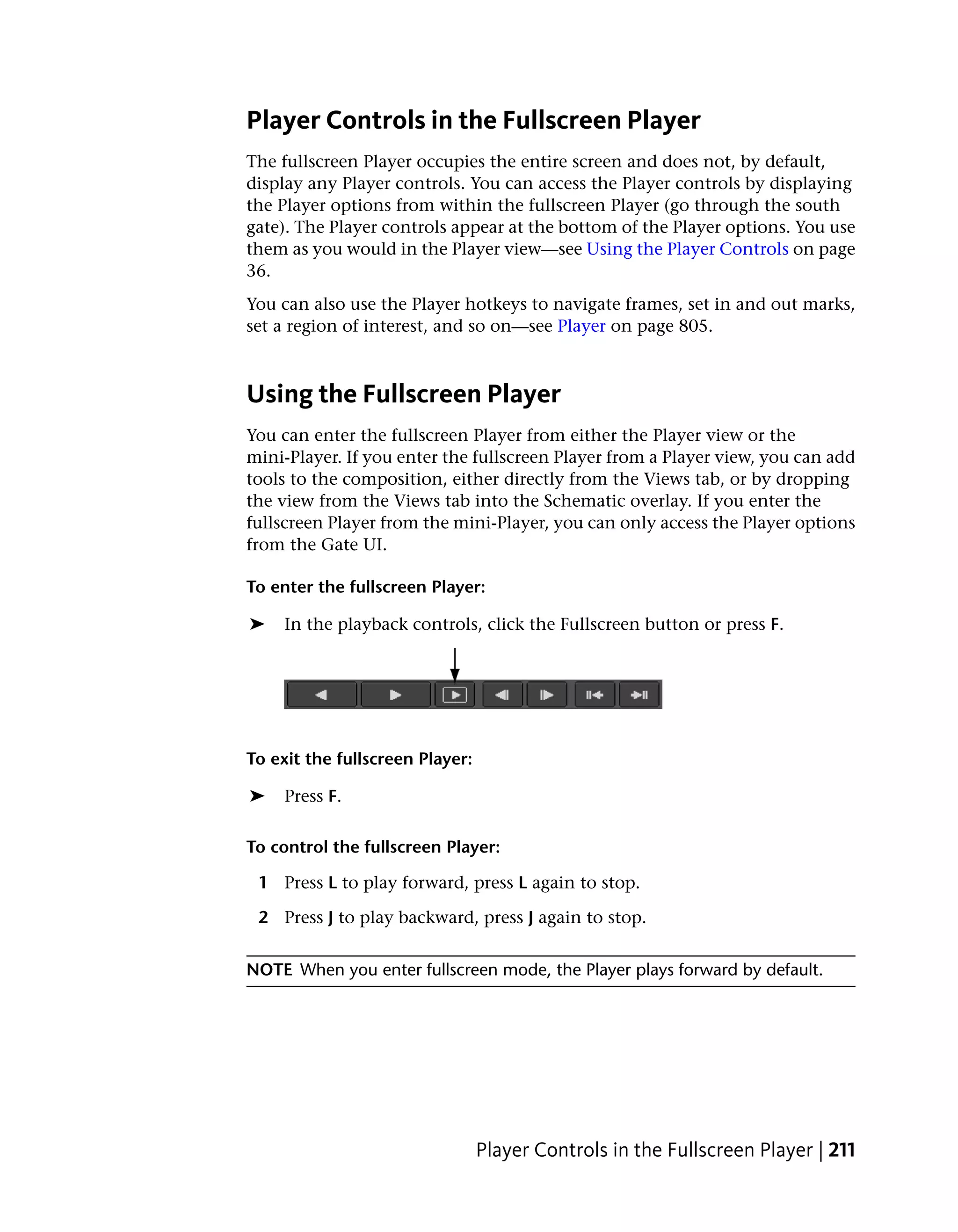Player Controls in the Fullscreen Player
The fullscreen Player occupies the entire screen and does not, by default,
display any Player controls. You can access the Player controls by displaying
the Player options from within the fullscreen Player (go through the south
gate). The Player controls appear at the bottom of the Player options. You use
them as you would in the Player view—see Using the Player Controls on page
36.
You can also use the Player hotkeys to navigate frames, set in and out marks,
set a region of interest, and so on—see Player on page 805.



Using the Fullscreen Player
You can enter the fullscreen Player from either the Player view or the
mini-Player. If you enter the fullscreen Player from a Player view, you can add
tools to the composition, either directly from the Views tab, or by dropping
the view from the Views tab into the Schematic overlay. If you enter the
fullscreen Player from the mini-Player, you can only access the Player options
from the Gate UI.

To enter the fullscreen Player:

➤    In the playback controls, click the Fullscreen button or press F.




To exit the fullscreen Player:

➤    Press F.

To control the fullscreen Player:

 1 Press L to play forward, press L again to stop.

 2 Press J to play backward, press J again to stop.


NOTE When you enter fullscreen mode, the Player plays forward by default.




                                 Player Controls in the Fullscreen Player | 211
 