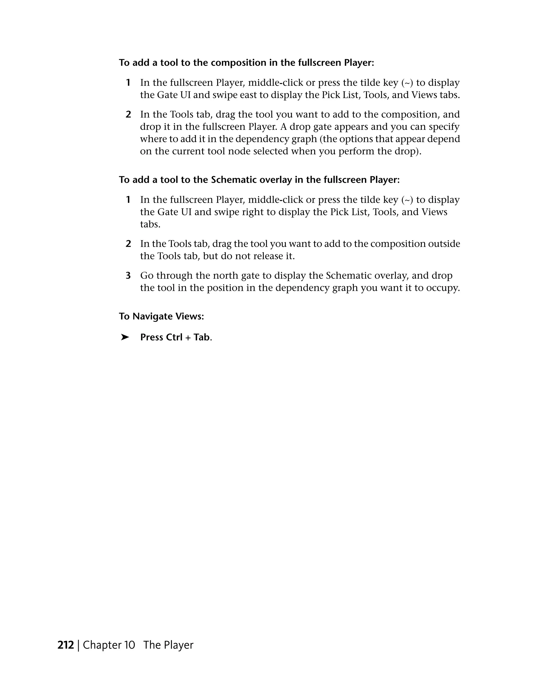 To add a tool to the composition in the fullscreen Player:

             1 In the fullscreen Player, middle-click or press the tilde key (~) to display
               the Gate UI and swipe east to display the Pick List, Tools, and Views tabs.

             2 In the Tools tab, drag the tool you want to add to the composition, and
               drop it in the fullscreen Player. A drop gate appears and you can specify
               where to add it in the dependency graph (the options that appear depend
               on the current tool node selected when you perform the drop).

            To add a tool to the Schematic overlay in the fullscreen Player:

             1 In the fullscreen Player, middle-click or press the tilde key (~) to display
               the Gate UI and swipe right to display the Pick List, Tools, and Views
               tabs.

             2 In the Tools tab, drag the tool you want to add to the composition outside
               the Tools tab, but do not release it.

             3 Go through the north gate to display the Schematic overlay, and drop
               the tool in the position in the dependency graph you want it to occupy.

            To Navigate Views:

            ➤   Press Ctrl + Tab.




212 | Chapter 10 The Player
 