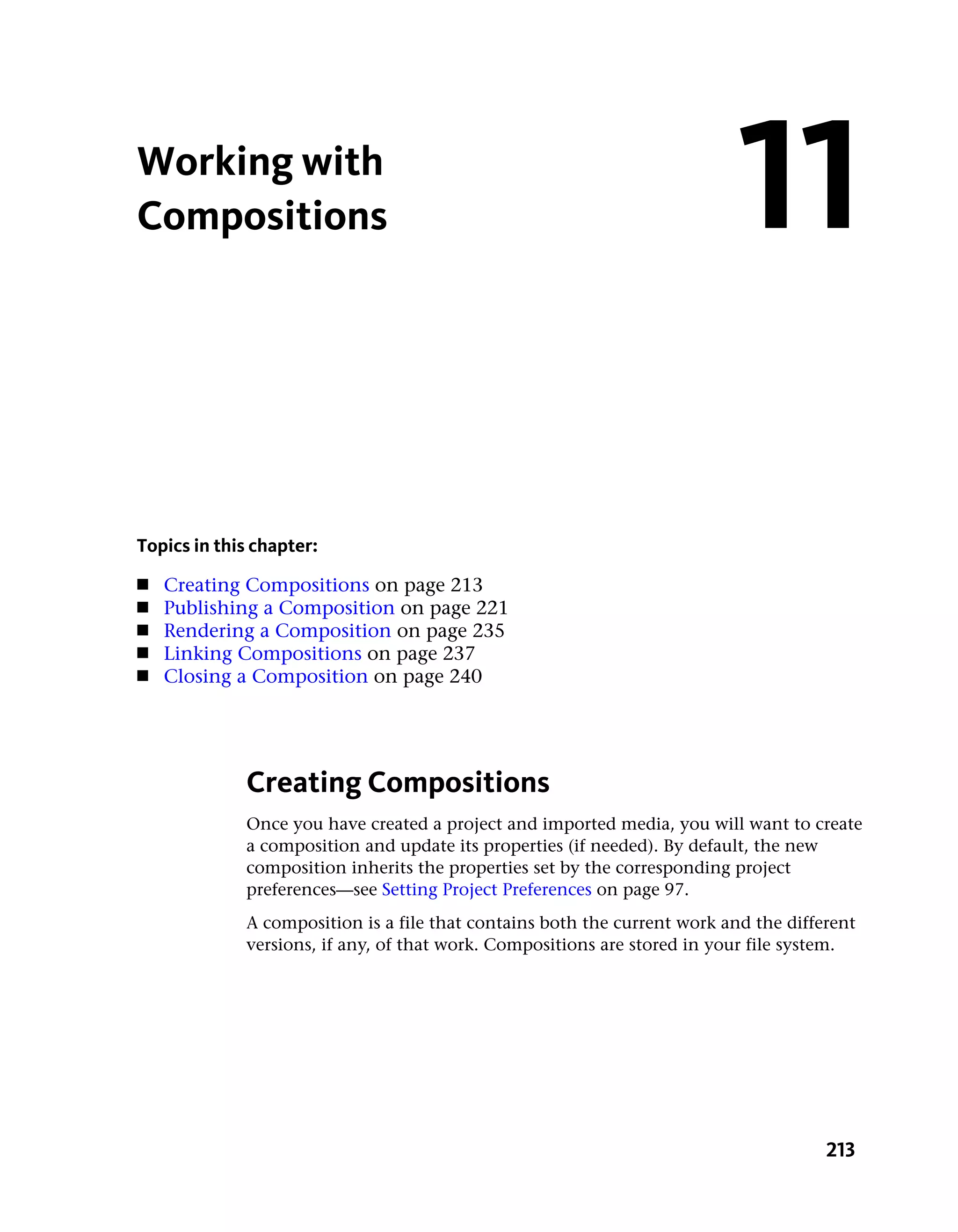 Working with
Compositions                                                               11

Topics in this chapter:
■   Creating Compositions on page 213
■   Publishing a Composition on page 221
■   Rendering a Composition on page 235
■   Linking Compositions on page 237
■   Closing a Composition on page 240




             Creating Compositions
             Once you have created a project and imported media, you will want to create
             a composition and update its properties (if needed). By default, the new
             composition inherits the properties set by the corresponding project
             preferences—see Setting Project Preferences on page 97.
             A composition is a file that contains both the current work and the different
             versions, if any, of that work. Compositions are stored in your file system.




                                                                                      213
 
