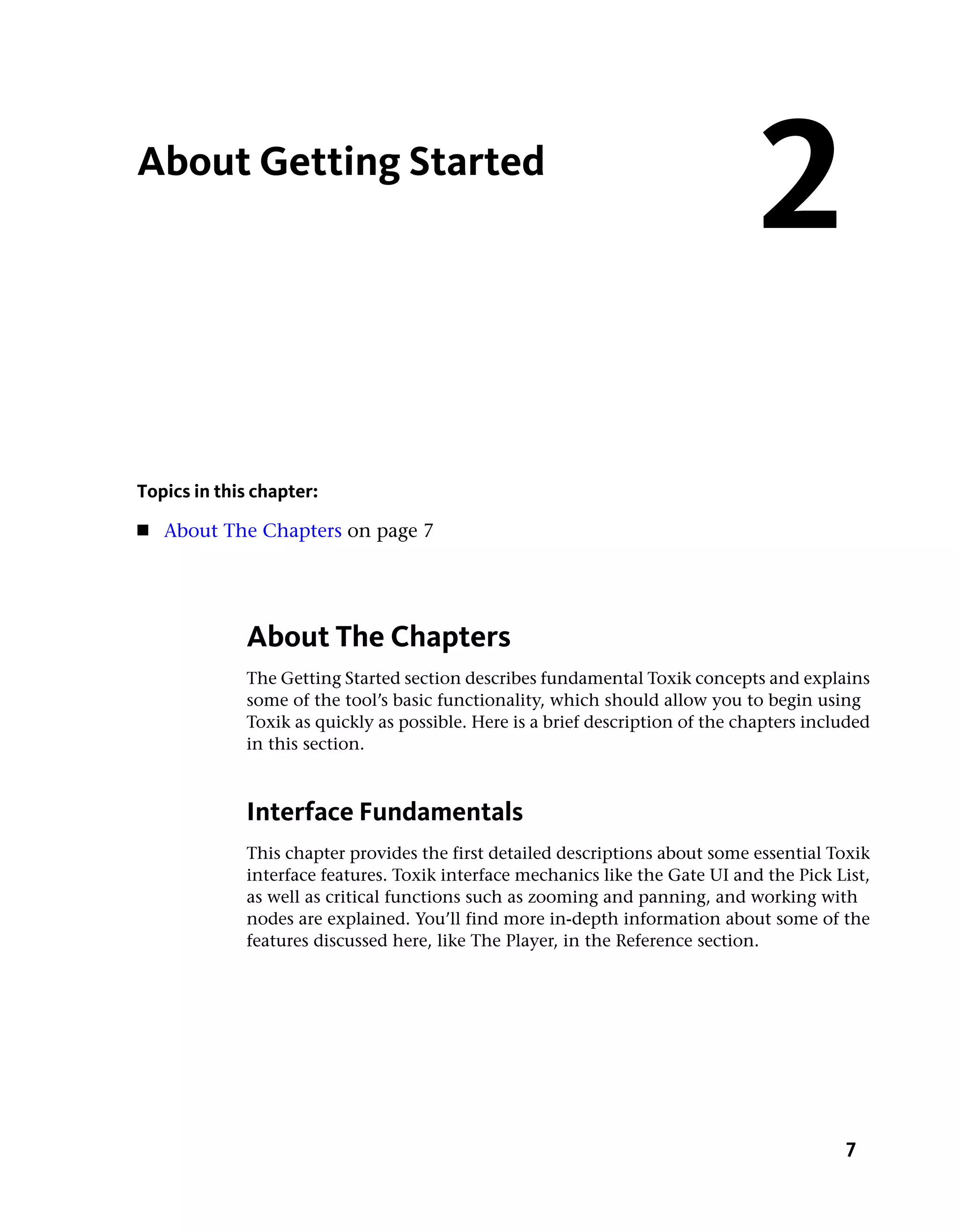About Getting Started
                                                                                2
Topics in this chapter:
■   About The Chapters on page 7




             About The Chapters
             The Getting Started section describes fundamental Toxik concepts and explains
             some of the tool’s basic functionality, which should allow you to begin using
             Toxik as quickly as possible. Here is a brief description of the chapters included
             in this section.



             Interface Fundamentals
             This chapter provides the first detailed descriptions about some essential Toxik
             interface features. Toxik interface mechanics like the Gate UI and the Pick List,
             as well as critical functions such as zooming and panning, and working with
             nodes are explained. You’ll find more in-depth information about some of the
             features discussed here, like The Player, in the Reference section.




                                                                                           7
 