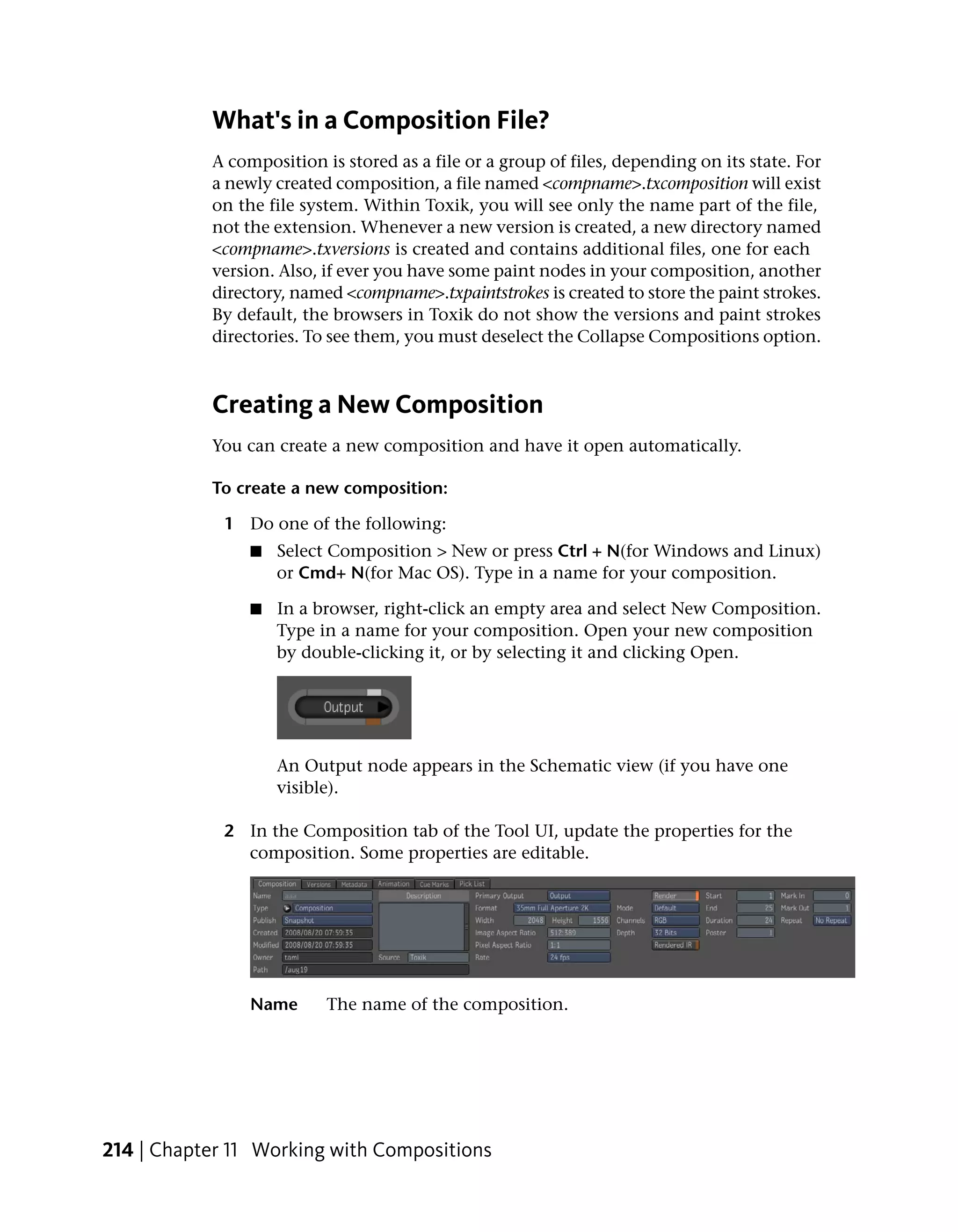 What's in a Composition File?
           A composition is stored as a file or a group of files, depending on its state. For
           a newly created composition, a file named <compname>.txcomposition will exist
           on the file system. Within Toxik, you will see only the name part of the file,
           not the extension. Whenever a new version is created, a new directory named
           <compname>.txversions is created and contains additional files, one for each
           version. Also, if ever you have some paint nodes in your composition, another
           directory, named <compname>.txpaintstrokes is created to store the paint strokes.
           By default, the browsers in Toxik do not show the versions and paint strokes
           directories. To see them, you must deselect the Collapse Compositions option.



           Creating a New Composition
           You can create a new composition and have it open automatically.

           To create a new composition:

             1 Do one of the following:
                ■   Select Composition > New or press Ctrl + N(for Windows and Linux)
                    or Cmd+ N(for Mac OS). Type in a name for your composition.

                ■   In a browser, right-click an empty area and select New Composition.
                    Type in a name for your composition. Open your new composition
                    by double-clicking it, or by selecting it and clicking Open.




                    An Output node appears in the Schematic view (if you have one
                    visible).

             2 In the Composition tab of the Tool UI, update the properties for the
               composition. Some properties are editable.




                Name      The name of the composition.




214 | Chapter 11 Working with Compositions
 
