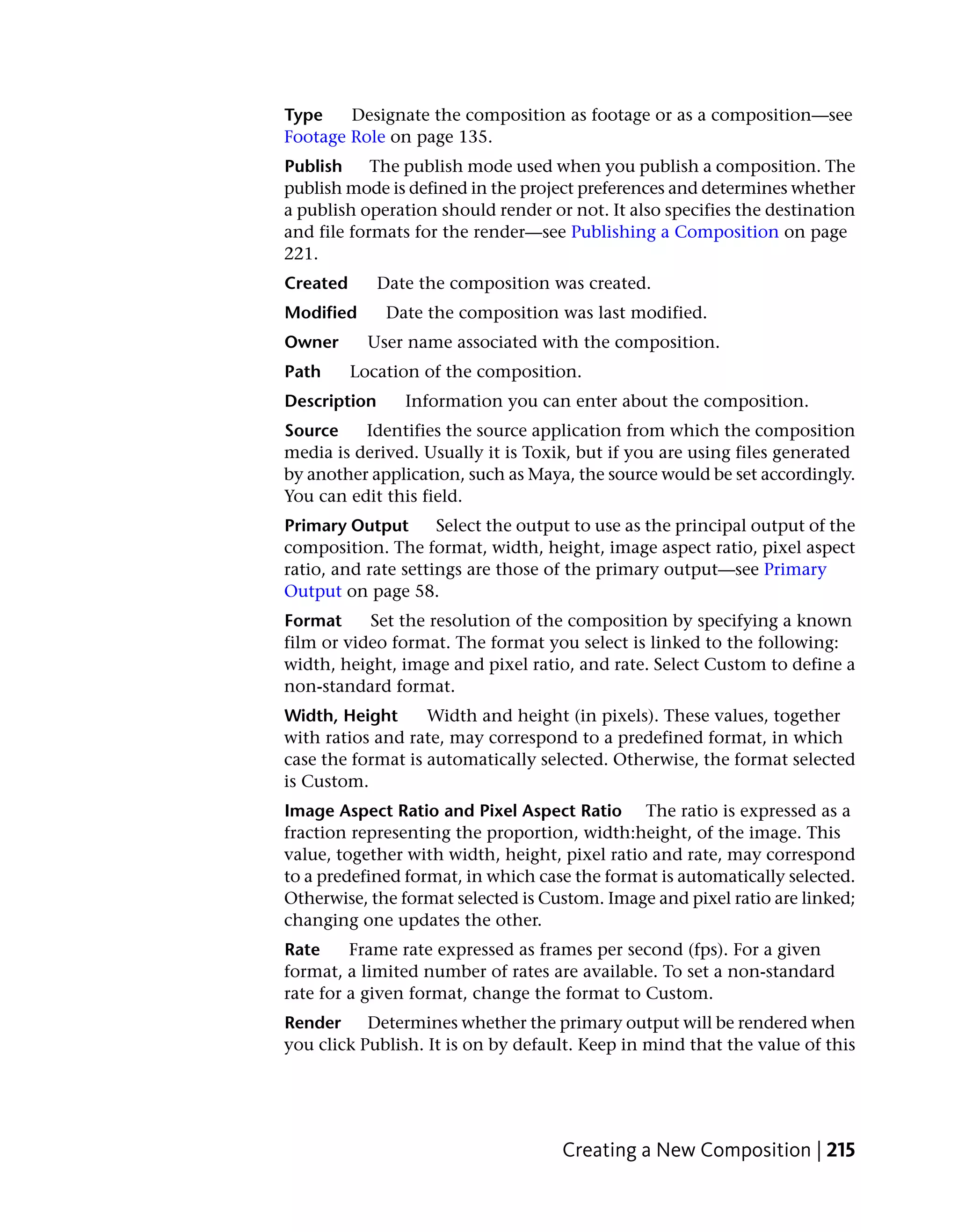 Type    Designate the composition as footage or as a composition—see
Footage Role on page 135.
Publish     The publish mode used when you publish a composition. The
publish mode is defined in the project preferences and determines whether
a publish operation should render or not. It also specifies the destination
and file formats for the render—see Publishing a Composition on page
221.
Created       Date the composition was created.
Modified       Date the composition was last modified.
Owner       User name associated with the composition.
Path      Location of the composition.
Description      Information you can enter about the composition.
Source    Identifies the source application from which the composition
media is derived. Usually it is Toxik, but if you are using files generated
by another application, such as Maya, the source would be set accordingly.
You can edit this field.
Primary Output       Select the output to use as the principal output of the
composition. The format, width, height, image aspect ratio, pixel aspect
ratio, and rate settings are those of the primary output—see Primary
Output on page 58.
Format     Set the resolution of the composition by specifying a known
film or video format. The format you select is linked to the following:
width, height, image and pixel ratio, and rate. Select Custom to define a
non-standard format.
Width, Height      Width and height (in pixels). These values, together
with ratios and rate, may correspond to a predefined format, in which
case the format is automatically selected. Otherwise, the format selected
is Custom.
Image Aspect Ratio and Pixel Aspect Ratio The ratio is expressed as a
fraction representing the proportion, width:height, of the image. This
value, together with width, height, pixel ratio and rate, may correspond
to a predefined format, in which case the format is automatically selected.
Otherwise, the format selected is Custom. Image and pixel ratio are linked;
changing one updates the other.
Rate     Frame rate expressed as frames per second (fps). For a given
format, a limited number of rates are available. To set a non-standard
rate for a given format, change the format to Custom.
Render     Determines whether the primary output will be rendered when
you click Publish. It is on by default. Keep in mind that the value of this




                                     Creating a New Composition | 215
 