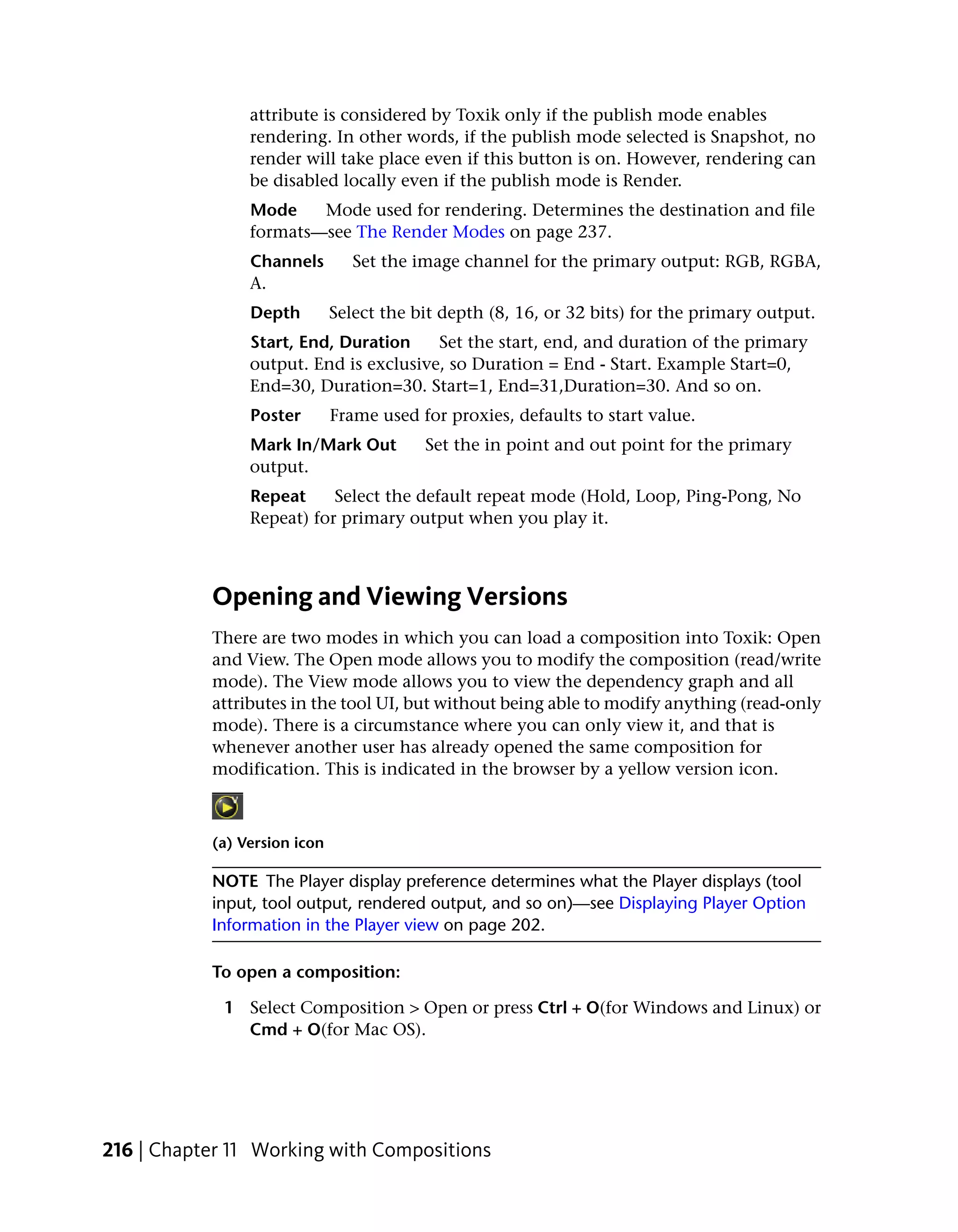 attribute is considered by Toxik only if the publish mode enables
                rendering. In other words, if the publish mode selected is Snapshot, no
                render will take place even if this button is on. However, rendering can
                be disabled locally even if the publish mode is Render.
                Mode    Mode used for rendering. Determines the destination and file
                formats—see The Render Modes on page 237.
                Channels         Set the image channel for the primary output: RGB, RGBA,
                A.
                Depth         Select the bit depth (8, 16, or 32 bits) for the primary output.
                Start, End, Duration    Set the start, end, and duration of the primary
                output. End is exclusive, so Duration = End - Start. Example Start=0,
                End=30, Duration=30. Start=1, End=31,Duration=30. And so on.
                Poster        Frame used for proxies, defaults to start value.
                Mark In/Mark Out          Set the in point and out point for the primary
                output.
                Repeat     Select the default repeat mode (Hold, Loop, Ping-Pong, No
                Repeat) for primary output when you play it.



           Opening and Viewing Versions
           There are two modes in which you can load a composition into Toxik: Open
           and View. The Open mode allows you to modify the composition (read/write
           mode). The View mode allows you to view the dependency graph and all
           attributes in the tool UI, but without being able to modify anything (read-only
           mode). There is a circumstance where you can only view it, and that is
           whenever another user has already opened the same composition for
           modification. This is indicated in the browser by a yellow version icon.



           (a) Version icon

           NOTE The Player display preference determines what the Player displays (tool
           input, tool output, rendered output, and so on)—see Displaying Player Option
           Information in the Player view on page 202.

           To open a composition:

             1 Select Composition > Open or press Ctrl + O(for Windows and Linux) or
               Cmd + O(for Mac OS).




216 | Chapter 11 Working with Compositions
 