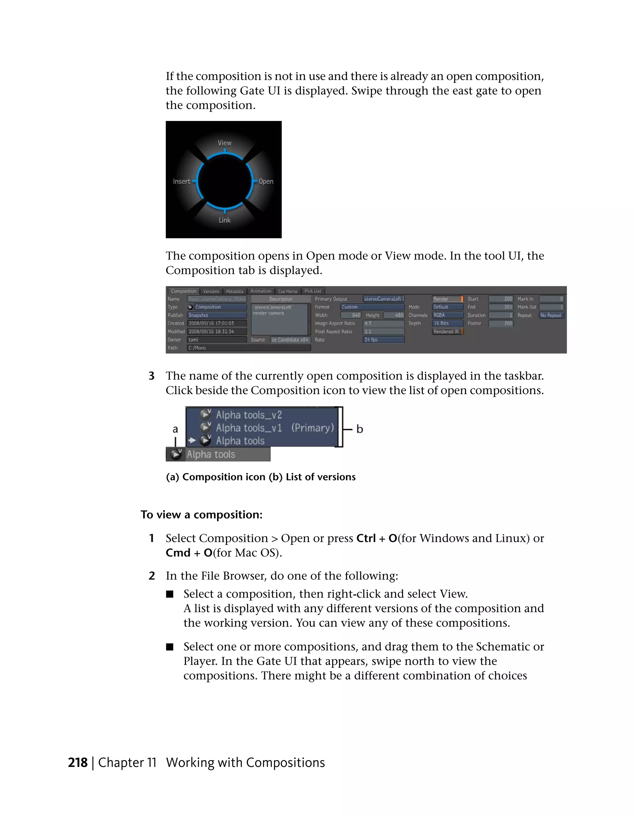 If the composition is not in use and there is already an open composition,
                the following Gate UI is displayed. Swipe through the east gate to open
                the composition.




                The composition opens in Open mode or View mode. In the tool UI, the
                Composition tab is displayed.




             3 The name of the currently open composition is displayed in the taskbar.
               Click beside the Composition icon to view the list of open compositions.




                (a) Composition icon (b) List of versions


           To view a composition:

             1 Select Composition > Open or press Ctrl + O(for Windows and Linux) or
               Cmd + O(for Mac OS).

             2 In the File Browser, do one of the following:
                ■   Select a composition, then right-click and select View.
                    A list is displayed with any different versions of the composition and
                    the working version. You can view any of these compositions.

                ■   Select one or more compositions, and drag them to the Schematic or
                    Player. In the Gate UI that appears, swipe north to view the
                    compositions. There might be a different combination of choices




218 | Chapter 11 Working with Compositions
 