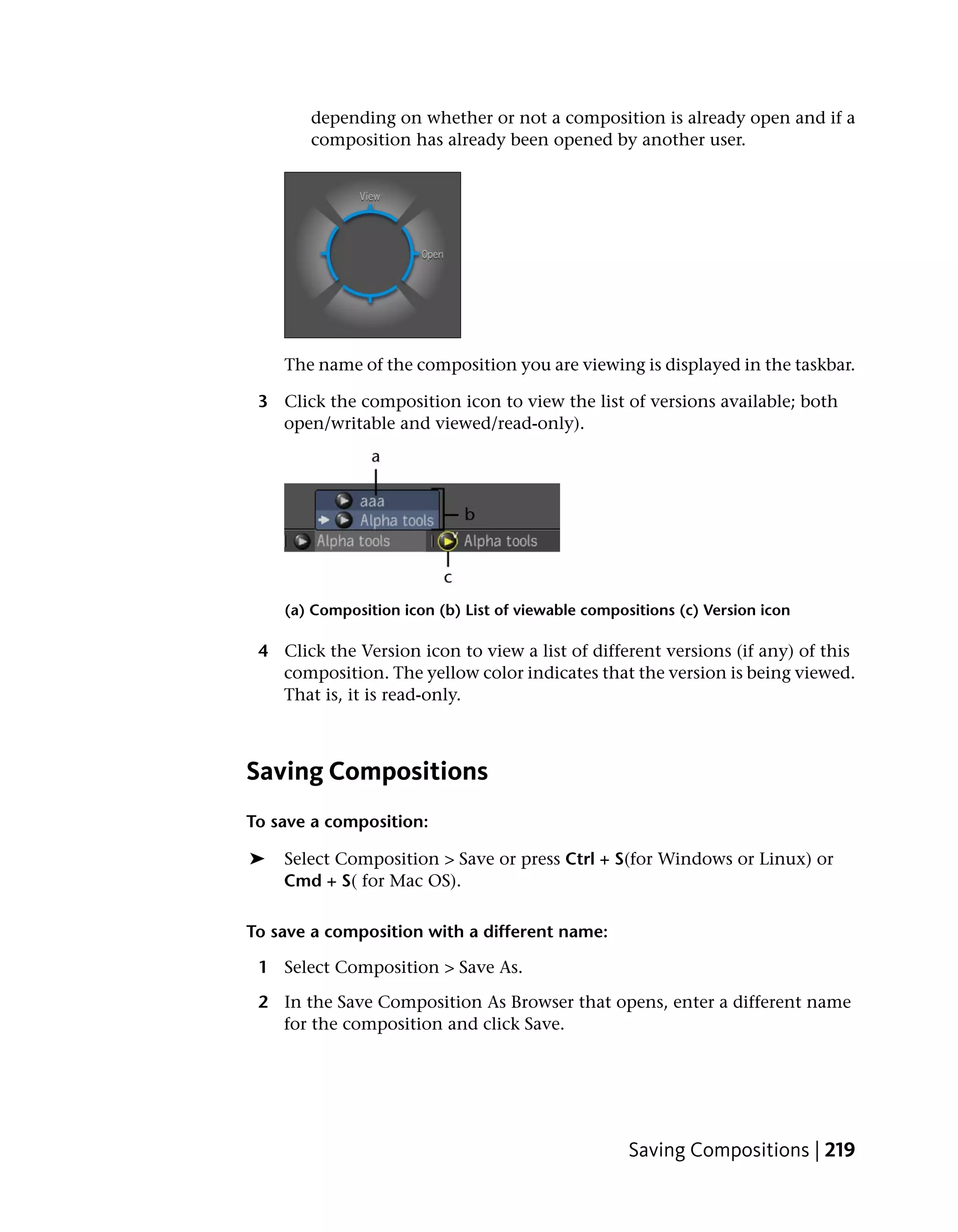 depending on whether or not a composition is already open and if a
       composition has already been opened by another user.




    The name of the composition you are viewing is displayed in the taskbar.

 3 Click the composition icon to view the list of versions available; both
   open/writable and viewed/read-only).




    (a) Composition icon (b) List of viewable compositions (c) Version icon

 4 Click the Version icon to view a list of different versions (if any) of this
   composition. The yellow color indicates that the version is being viewed.
   That is, it is read-only.



Saving Compositions
To save a composition:

➤   Select Composition > Save or press Ctrl + S(for Windows or Linux) or
    Cmd + S( for Mac OS).

To save a composition with a different name:

 1 Select Composition > Save As.

 2 In the Save Composition As Browser that opens, enter a different name
   for the composition and click Save.




                                                    Saving Compositions | 219
 