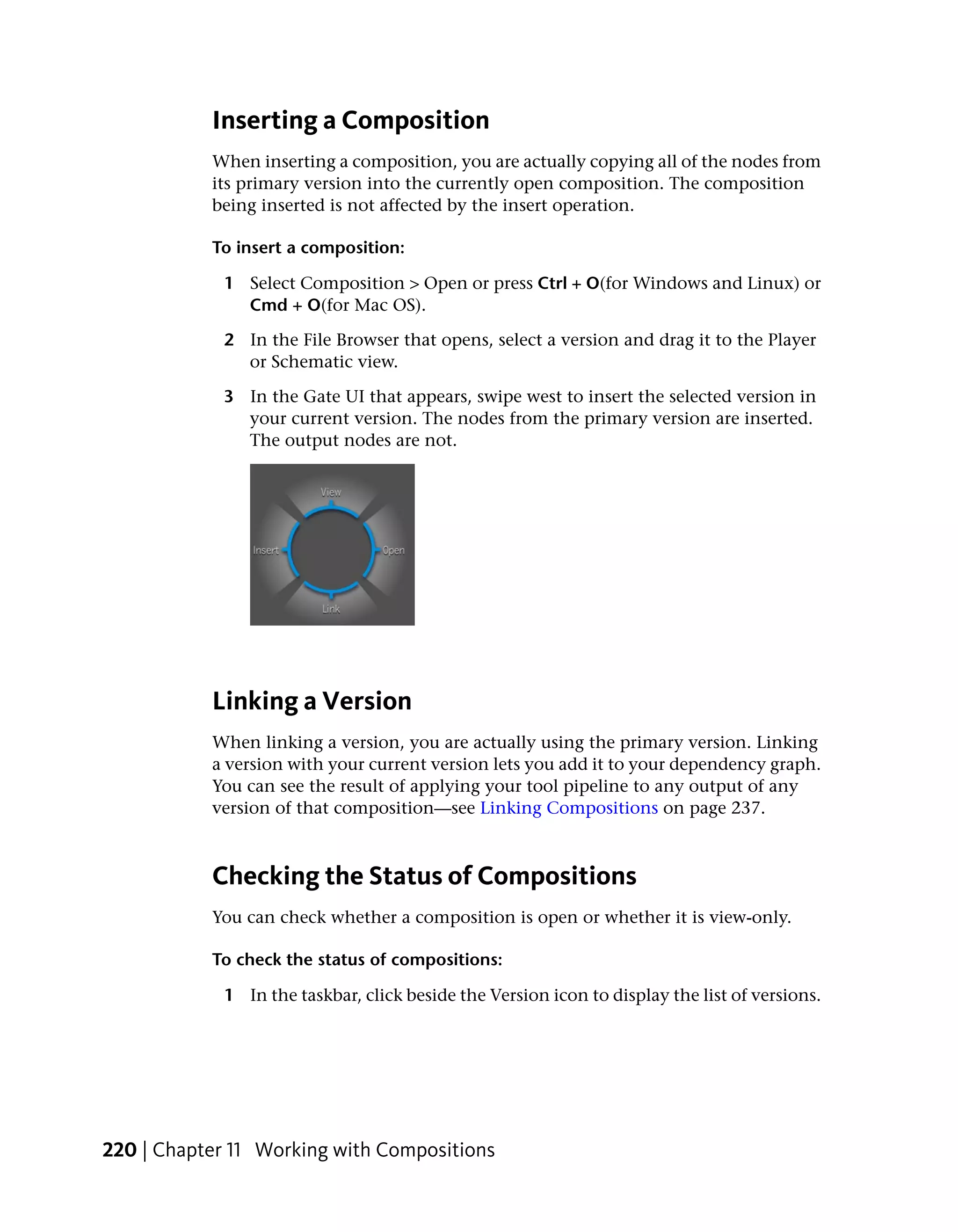 Inserting a Composition
           When inserting a composition, you are actually copying all of the nodes from
           its primary version into the currently open composition. The composition
           being inserted is not affected by the insert operation.

           To insert a composition:

            1 Select Composition > Open or press Ctrl + O(for Windows and Linux) or
              Cmd + O(for Mac OS).

            2 In the File Browser that opens, select a version and drag it to the Player
              or Schematic view.

            3 In the Gate UI that appears, swipe west to insert the selected version in
              your current version. The nodes from the primary version are inserted.
              The output nodes are not.




           Linking a Version
           When linking a version, you are actually using the primary version. Linking
           a version with your current version lets you add it to your dependency graph.
           You can see the result of applying your tool pipeline to any output of any
           version of that composition—see Linking Compositions on page 237.



           Checking the Status of Compositions
           You can check whether a composition is open or whether it is view-only.

           To check the status of compositions:

            1 In the taskbar, click beside the Version icon to display the list of versions.




220 | Chapter 11 Working with Compositions
 