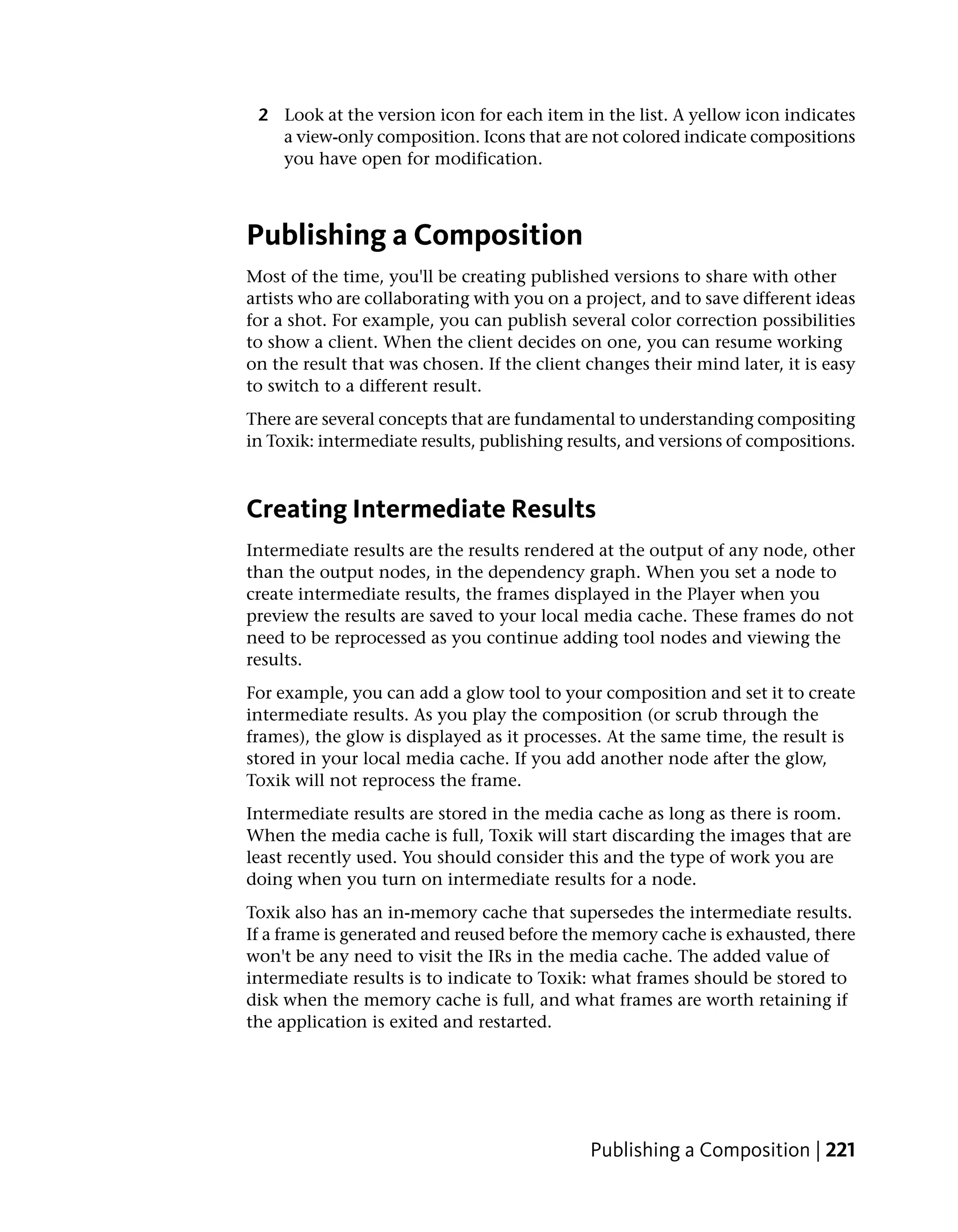 2 Look at the version icon for each item in the list. A yellow icon indicates
   a view-only composition. Icons that are not colored indicate compositions
   you have open for modification.



Publishing a Composition
Most of the time, you'll be creating published versions to share with other
artists who are collaborating with you on a project, and to save different ideas
for a shot. For example, you can publish several color correction possibilities
to show a client. When the client decides on one, you can resume working
on the result that was chosen. If the client changes their mind later, it is easy
to switch to a different result.
There are several concepts that are fundamental to understanding compositing
in Toxik: intermediate results, publishing results, and versions of compositions.



Creating Intermediate Results
Intermediate results are the results rendered at the output of any node, other
than the output nodes, in the dependency graph. When you set a node to
create intermediate results, the frames displayed in the Player when you
preview the results are saved to your local media cache. These frames do not
need to be reprocessed as you continue adding tool nodes and viewing the
results.
For example, you can add a glow tool to your composition and set it to create
intermediate results. As you play the composition (or scrub through the
frames), the glow is displayed as it processes. At the same time, the result is
stored in your local media cache. If you add another node after the glow,
Toxik will not reprocess the frame.
Intermediate results are stored in the media cache as long as there is room.
When the media cache is full, Toxik will start discarding the images that are
least recently used. You should consider this and the type of work you are
doing when you turn on intermediate results for a node.
Toxik also has an in-memory cache that supersedes the intermediate results.
If a frame is generated and reused before the memory cache is exhausted, there
won't be any need to visit the IRs in the media cache. The added value of
intermediate results is to indicate to Toxik: what frames should be stored to
disk when the memory cache is full, and what frames are worth retaining if
the application is exited and restarted.




                                             Publishing a Composition | 221
 