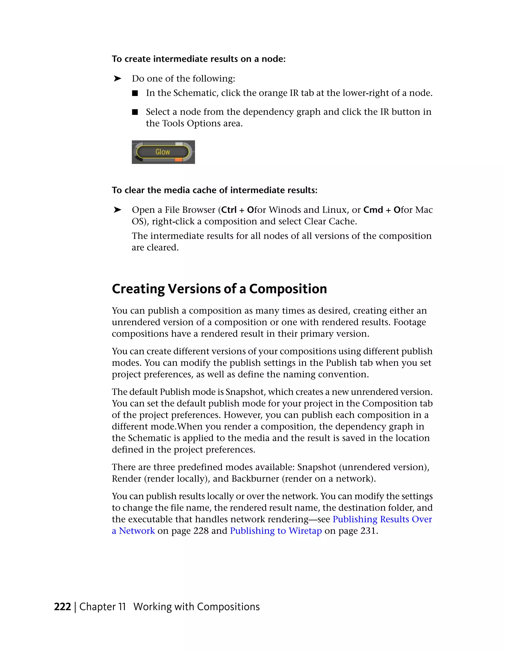 To create intermediate results on a node:

            ➤   Do one of the following:
                ■   In the Schematic, click the orange IR tab at the lower-right of a node.

                ■   Select a node from the dependency graph and click the IR button in
                    the Tools Options area.




           To clear the media cache of intermediate results:

            ➤   Open a File Browser (Ctrl + Ofor Winods and Linux, or Cmd + Ofor Mac
                OS), right-click a composition and select Clear Cache.
                The intermediate results for all nodes of all versions of the composition
                are cleared.



           Creating Versions of a Composition
           You can publish a composition as many times as desired, creating either an
           unrendered version of a composition or one with rendered results. Footage
           compositions have a rendered result in their primary version.
           You can create different versions of your compositions using different publish
           modes. You can modify the publish settings in the Publish tab when you set
           project preferences, as well as define the naming convention.
           The default Publish mode is Snapshot, which creates a new unrendered version.
           You can set the default publish mode for your project in the Composition tab
           of the project preferences. However, you can publish each composition in a
           different mode.When you render a composition, the dependency graph in
           the Schematic is applied to the media and the result is saved in the location
           defined in the project preferences.
           There are three predefined modes available: Snapshot (unrendered version),
           Render (render locally), and Backburner (render on a network).
           You can publish results locally or over the network. You can modify the settings
           to change the file name, the rendered result name, the destination folder, and
           the executable that handles network rendering—see Publishing Results Over
           a Network on page 228 and Publishing to Wiretap on page 231.




222 | Chapter 11 Working with Compositions
 