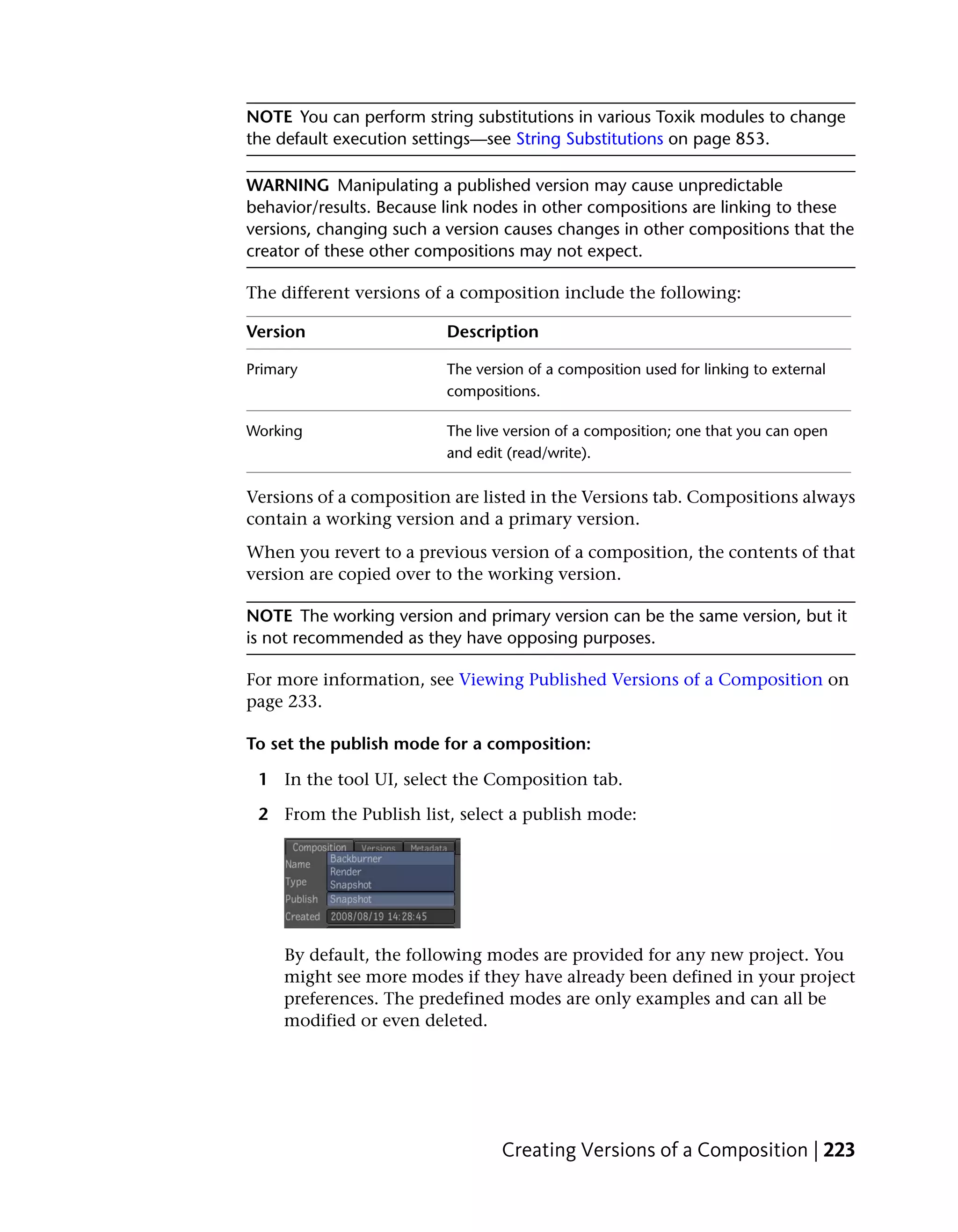 NOTE You can perform string substitutions in various Toxik modules to change
the default execution settings—see String Substitutions on page 853.

WARNING Manipulating a published version may cause unpredictable
behavior/results. Because link nodes in other compositions are linking to these
versions, changing such a version causes changes in other compositions that the
creator of these other compositions may not expect.

The different versions of a composition include the following:

Version                   Description

Primary                   The version of a composition used for linking to external
                          compositions.

Working                   The live version of a composition; one that you can open
                          and edit (read/write).

Versions of a composition are listed in the Versions tab. Compositions always
contain a working version and a primary version.
When you revert to a previous version of a composition, the contents of that
version are copied over to the working version.

NOTE The working version and primary version can be the same version, but it
is not recommended as they have opposing purposes.

For more information, see Viewing Published Versions of a Composition on
page 233.

To set the publish mode for a composition:

 1 In the tool UI, select the Composition tab.

 2 From the Publish list, select a publish mode:




     By default, the following modes are provided for any new project. You
     might see more modes if they have already been defined in your project
     preferences. The predefined modes are only examples and can all be
     modified or even deleted.




                                  Creating Versions of a Composition | 223
 