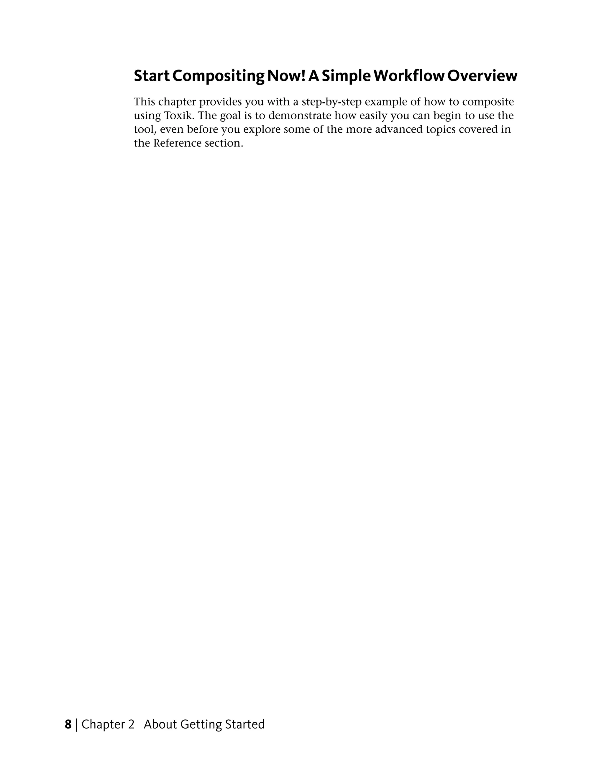 Start Compositing Now! A Simple Workflow Overview
            This chapter provides you with a step-by-step example of how to composite
            using Toxik. The goal is to demonstrate how easily you can begin to use the
            tool, even before you explore some of the more advanced topics covered in
            the Reference section.




8 | Chapter 2 About Getting Started
 