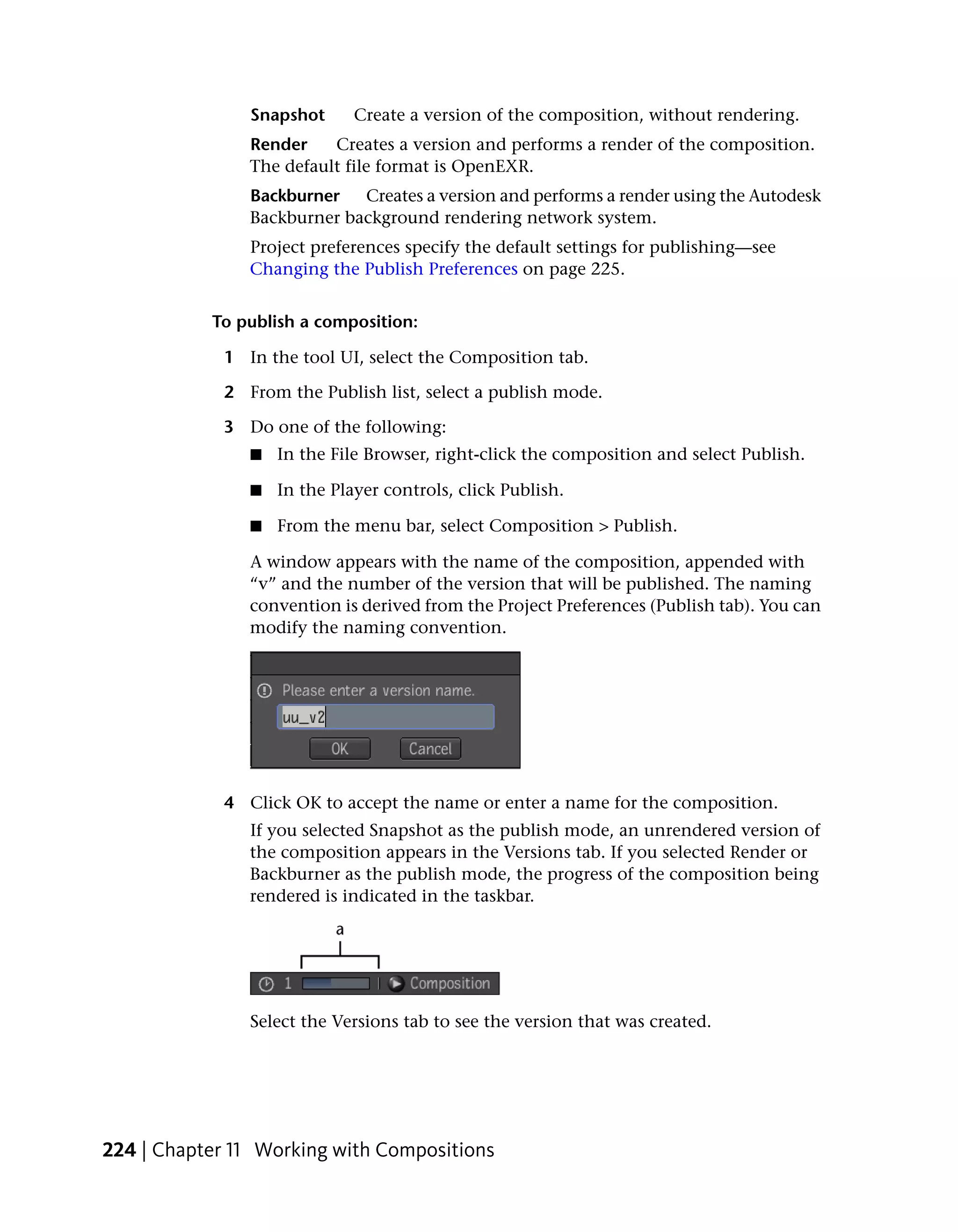 Snapshot      Create a version of the composition, without rendering.
               Render    Creates a version and performs a render of the composition.
               The default file format is OpenEXR.
               Backburner   Creates a version and performs a render using the Autodesk
               Backburner background rendering network system.
               Project preferences specify the default settings for publishing—see
               Changing the Publish Preferences on page 225.


           To publish a composition:

            1 In the tool UI, select the Composition tab.

            2 From the Publish list, select a publish mode.

            3 Do one of the following:
               ■   In the File Browser, right-click the composition and select Publish.

               ■   In the Player controls, click Publish.

               ■   From the menu bar, select Composition > Publish.

               A window appears with the name of the composition, appended with
               “v” and the number of the version that will be published. The naming
               convention is derived from the Project Preferences (Publish tab). You can
               modify the naming convention.




            4 Click OK to accept the name or enter a name for the composition.
               If you selected Snapshot as the publish mode, an unrendered version of
               the composition appears in the Versions tab. If you selected Render or
               Backburner as the publish mode, the progress of the composition being
               rendered is indicated in the taskbar.




               Select the Versions tab to see the version that was created.




224 | Chapter 11 Working with Compositions
 