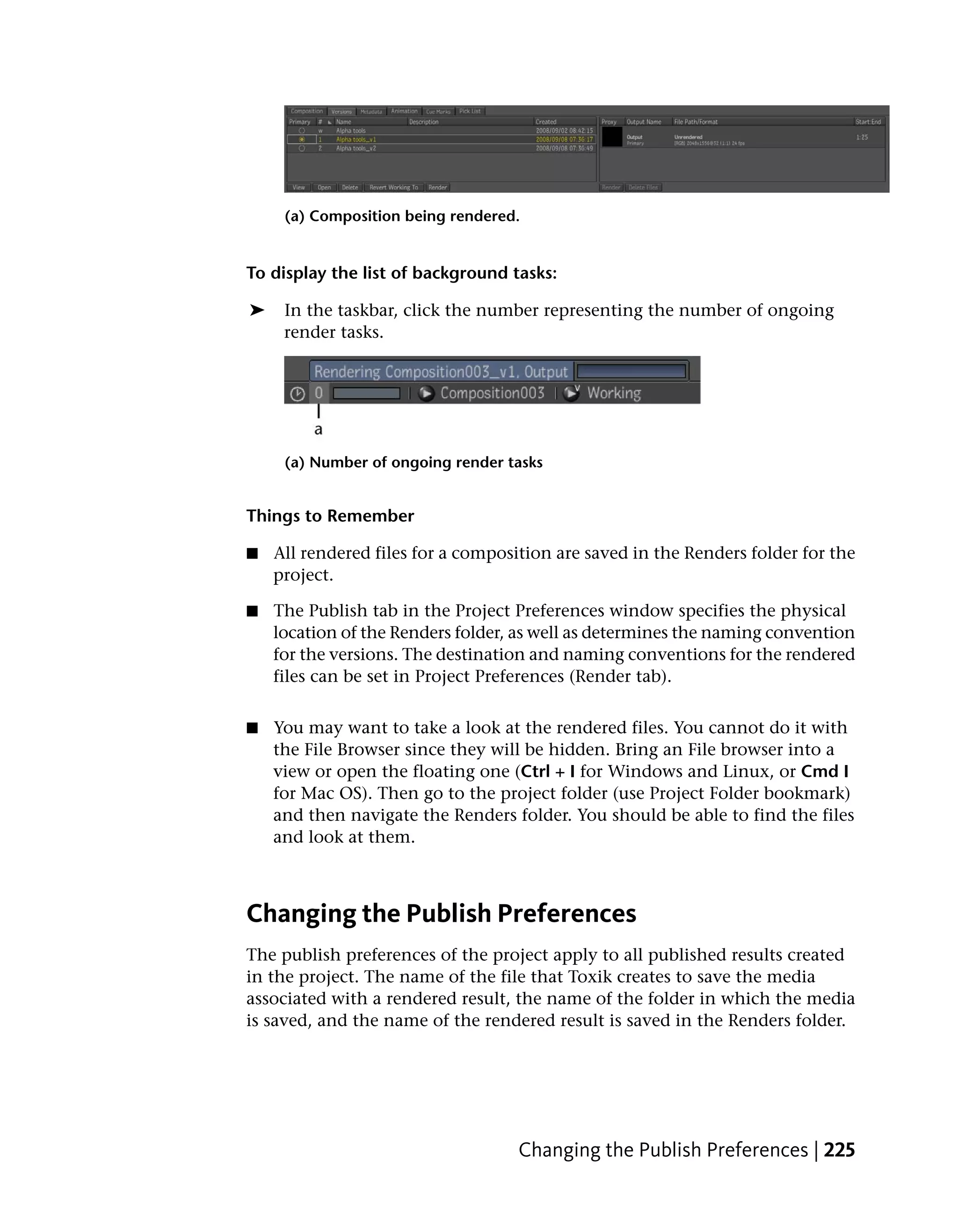 (a) Composition being rendered.


To display the list of background tasks:

➤    In the taskbar, click the number representing the number of ongoing
     render tasks.




     (a) Number of ongoing render tasks


Things to Remember

■   All rendered files for a composition are saved in the Renders folder for the
    project.

■   The Publish tab in the Project Preferences window specifies the physical
    location of the Renders folder, as well as determines the naming convention
    for the versions. The destination and naming conventions for the rendered
    files can be set in Project Preferences (Render tab).


■   You may want to take a look at the rendered files. You cannot do it with
    the File Browser since they will be hidden. Bring an File browser into a
    view or open the floating one (Ctrl + I for Windows and Linux, or Cmd I
    for Mac OS). Then go to the project folder (use Project Folder bookmark)
    and then navigate the Renders folder. You should be able to find the files
    and look at them.



Changing the Publish Preferences
The publish preferences of the project apply to all published results created
in the project. The name of the file that Toxik creates to save the media
associated with a rendered result, the name of the folder in which the media
is saved, and the name of the rendered result is saved in the Renders folder.




                                    Changing the Publish Preferences | 225
 