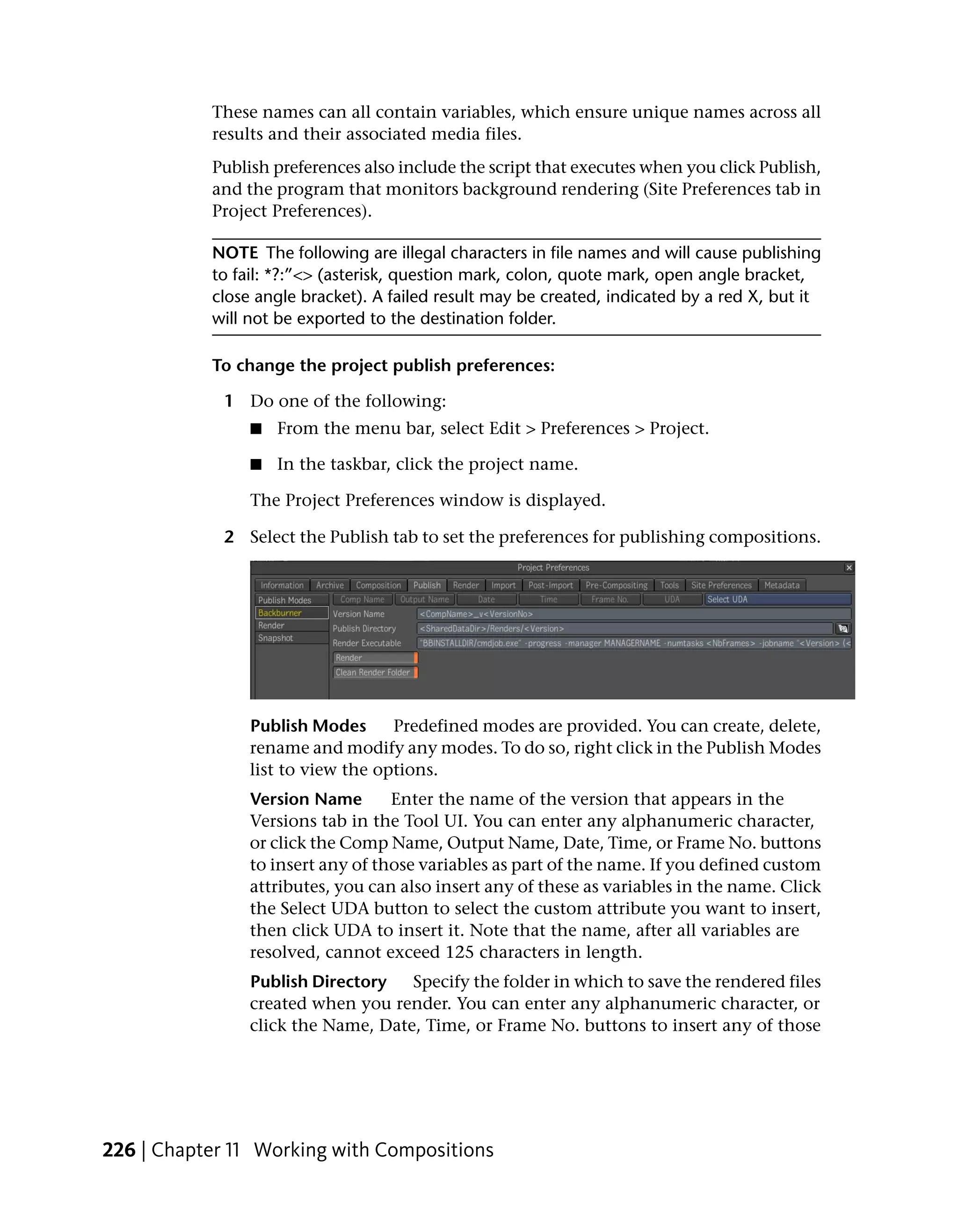 These names can all contain variables, which ensure unique names across all
           results and their associated media files.
           Publish preferences also include the script that executes when you click Publish,
           and the program that monitors background rendering (Site Preferences tab in
           Project Preferences).

           NOTE The following are illegal characters in file names and will cause publishing
           to fail: *?:”<> (asterisk, question mark, colon, quote mark, open angle bracket,
           close angle bracket). A failed result may be created, indicated by a red X, but it
           will not be exported to the destination folder.

           To change the project publish preferences:

             1 Do one of the following:
                ■   From the menu bar, select Edit > Preferences > Project.

                ■   In the taskbar, click the project name.

                The Project Preferences window is displayed.

             2 Select the Publish tab to set the preferences for publishing compositions.




                Publish Modes      Predefined modes are provided. You can create, delete,
                rename and modify any modes. To do so, right click in the Publish Modes
                list to view the options.
                Version Name       Enter the name of the version that appears in the
                Versions tab in the Tool UI. You can enter any alphanumeric character,
                or click the Comp Name, Output Name, Date, Time, or Frame No. buttons
                to insert any of those variables as part of the name. If you defined custom
                attributes, you can also insert any of these as variables in the name. Click
                the Select UDA button to select the custom attribute you want to insert,
                then click UDA to insert it. Note that the name, after all variables are
                resolved, cannot exceed 125 characters in length.
                Publish Directory   Specify the folder in which to save the rendered files
                created when you render. You can enter any alphanumeric character, or
                click the Name, Date, Time, or Frame No. buttons to insert any of those




226 | Chapter 11 Working with Compositions
 