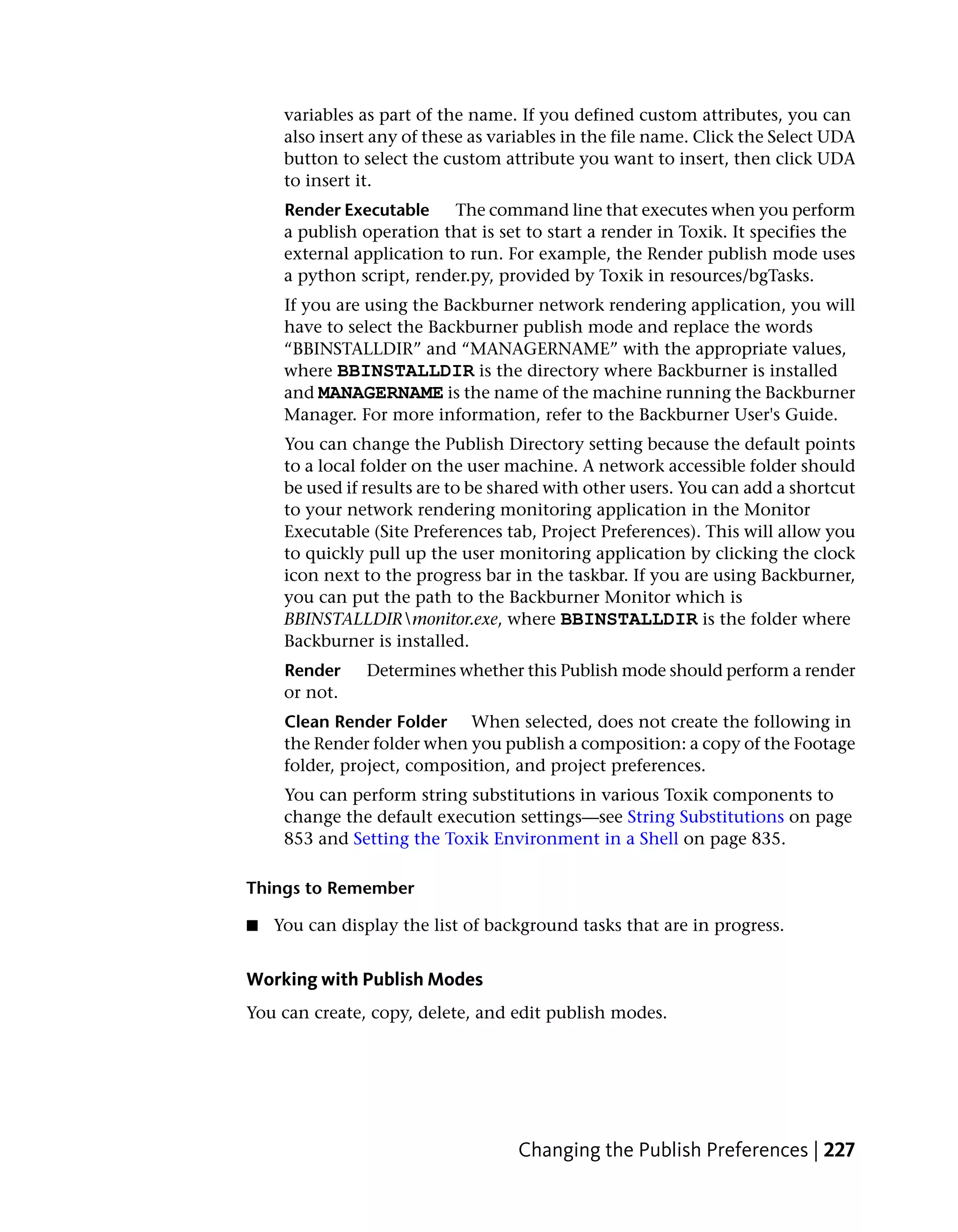variables as part of the name. If you defined custom attributes, you can
     also insert any of these as variables in the file name. Click the Select UDA
     button to select the custom attribute you want to insert, then click UDA
     to insert it.
     Render Executable     The command line that executes when you perform
     a publish operation that is set to start a render in Toxik. It specifies the
     external application to run. For example, the Render publish mode uses
     a python script, render.py, provided by Toxik in resources/bgTasks.
     If you are using the Backburner network rendering application, you will
     have to select the Backburner publish mode and replace the words
     “BBINSTALLDIR” and “MANAGERNAME” with the appropriate values,
     where BBINSTALLDIR is the directory where Backburner is installed
     and MANAGERNAME is the name of the machine running the Backburner
     Manager. For more information, refer to the Backburner User's Guide.
     You can change the Publish Directory setting because the default points
     to a local folder on the user machine. A network accessible folder should
     be used if results are to be shared with other users. You can add a shortcut
     to your network rendering monitoring application in the Monitor
     Executable (Site Preferences tab, Project Preferences). This will allow you
     to quickly pull up the user monitoring application by clicking the clock
     icon next to the progress bar in the taskbar. If you are using Backburner,
     you can put the path to the Backburner Monitor which is
     BBINSTALLDIRmonitor.exe, where BBINSTALLDIR is the folder where
     Backburner is installed.
     Render     Determines whether this Publish mode should perform a render
     or not.
     Clean Render Folder When selected, does not create the following in
     the Render folder when you publish a composition: a copy of the Footage
     folder, project, composition, and project preferences.
     You can perform string substitutions in various Toxik components to
     change the default execution settings—see String Substitutions on page
     853 and Setting the Toxik Environment in a Shell on page 835.

Things to Remember

■   You can display the list of background tasks that are in progress.


Working with Publish Modes
You can create, copy, delete, and edit publish modes.




                                    Changing the Publish Preferences | 227
 