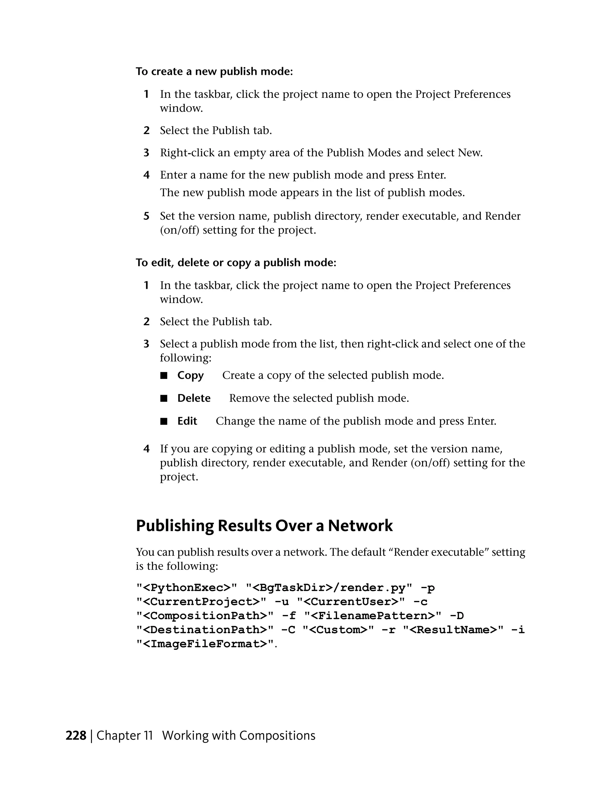 To create a new publish mode:

             1 In the taskbar, click the project name to open the Project Preferences
               window.

             2 Select the Publish tab.

             3 Right-click an empty area of the Publish Modes and select New.

             4 Enter a name for the new publish mode and press Enter.
                The new publish mode appears in the list of publish modes.

             5 Set the version name, publish directory, render executable, and Render
               (on/off) setting for the project.

           To edit, delete or copy a publish mode:

             1 In the taskbar, click the project name to open the Project Preferences
               window.

             2 Select the Publish tab.

             3 Select a publish mode from the list, then right-click and select one of the
               following:
                ■   Copy      Create a copy of the selected publish mode.

                ■   Delete     Remove the selected publish mode.

                ■   Edit     Change the name of the publish mode and press Enter.

             4 If you are copying or editing a publish mode, set the version name,
               publish directory, render executable, and Render (on/off) setting for the
               project.



           Publishing Results Over a Network
           You can publish results over a network. The default “Render executable” setting
           is the following:
           "<PythonExec>" "<BgTaskDir>/render.py" -p
           "<CurrentProject>" -u "<CurrentUser>" -c
           "<CompositionPath>" -f "<FilenamePattern>" -D
           "<DestinationPath>" -C "<Custom>" -r "<ResultName>" -i
           "<ImageFileFormat>".




228 | Chapter 11 Working with Compositions
 