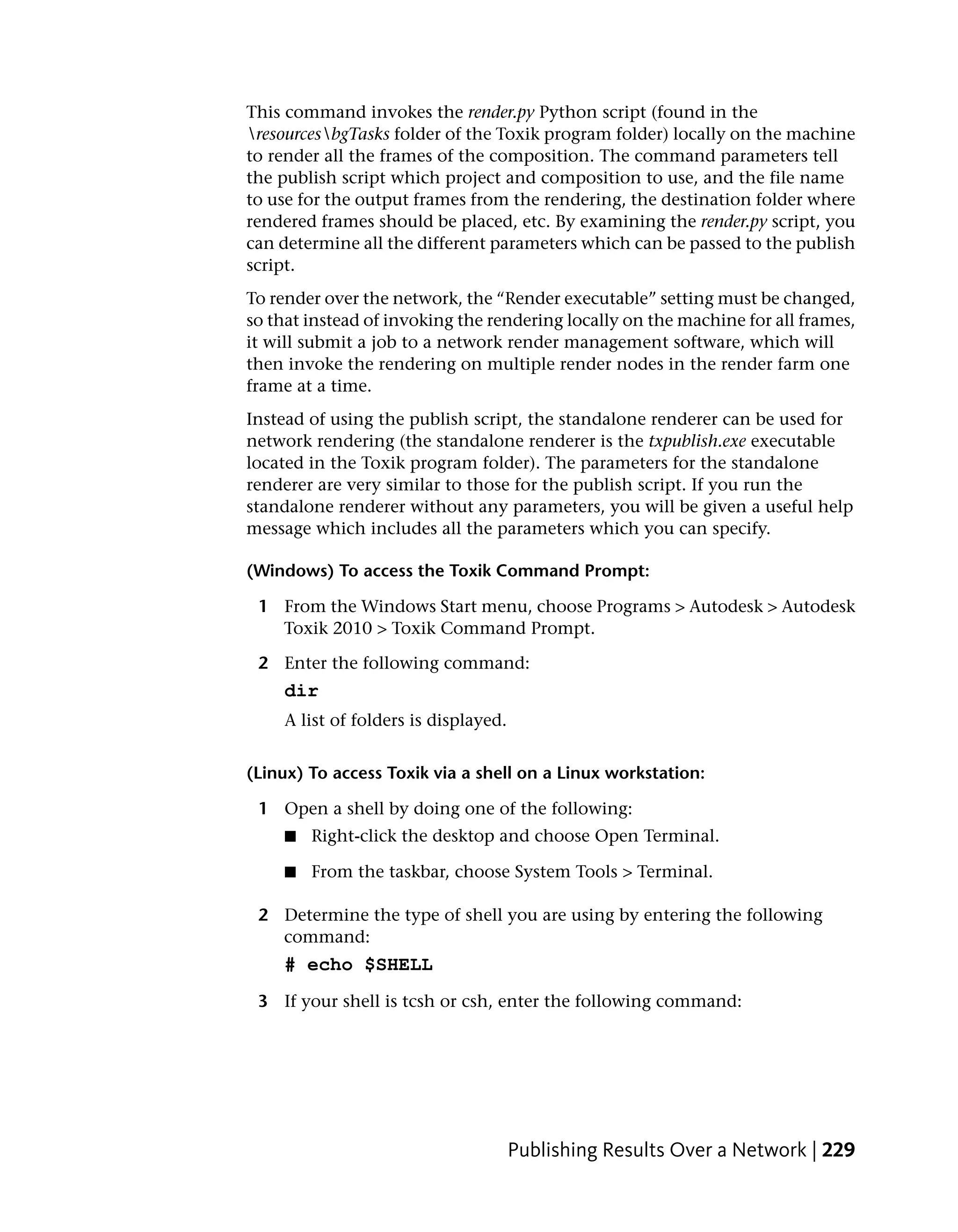 This command invokes the render.py Python script (found in the
resourcesbgTasks folder of the Toxik program folder) locally on the machine
to render all the frames of the composition. The command parameters tell
the publish script which project and composition to use, and the file name
to use for the output frames from the rendering, the destination folder where
rendered frames should be placed, etc. By examining the render.py script, you
can determine all the different parameters which can be passed to the publish
script.
To render over the network, the “Render executable” setting must be changed,
so that instead of invoking the rendering locally on the machine for all frames,
it will submit a job to a network render management software, which will
then invoke the rendering on multiple render nodes in the render farm one
frame at a time.
Instead of using the publish script, the standalone renderer can be used for
network rendering (the standalone renderer is the txpublish.exe executable
located in the Toxik program folder). The parameters for the standalone
renderer are very similar to those for the publish script. If you run the
standalone renderer without any parameters, you will be given a useful help
message which includes all the parameters which you can specify.

(Windows) To access the Toxik Command Prompt:

 1 From the Windows Start menu, choose Programs > Autodesk > Autodesk
   Toxik 2010 > Toxik Command Prompt.

 2 Enter the following command:
     dir
     A list of folders is displayed.


(Linux) To access Toxik via a shell on a Linux workstation:

 1 Open a shell by doing one of the following:
     ■   Right-click the desktop and choose Open Terminal.

     ■   From the taskbar, choose System Tools > Terminal.

 2 Determine the type of shell you are using by entering the following
   command:
     # echo $SHELL
 3 If your shell is tcsh or csh, enter the following command:




                                       Publishing Results Over a Network | 229
 