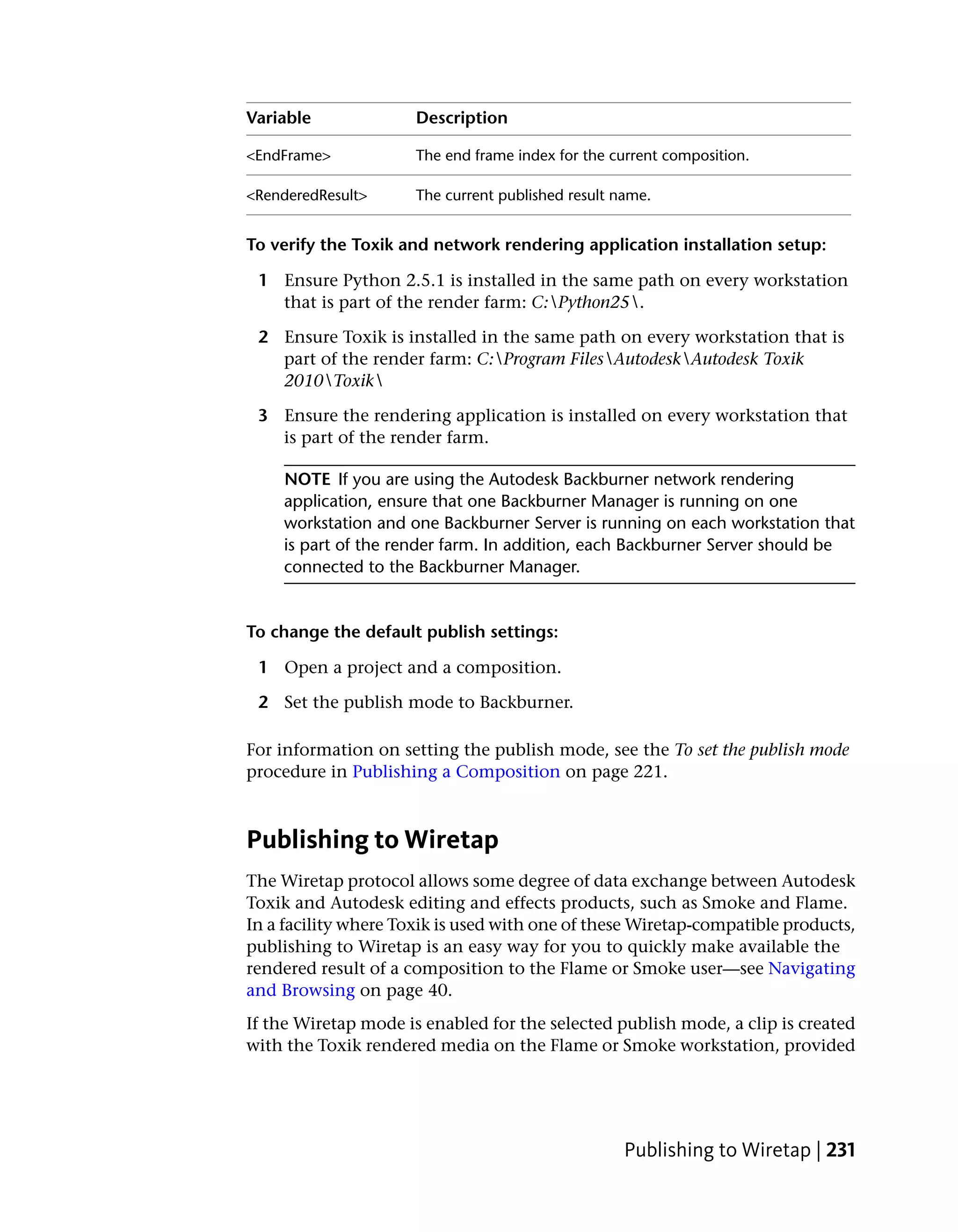 Variable              Description

<EndFrame>            The end frame index for the current composition.

<RenderedResult>      The current published result name.


To verify the Toxik and network rendering application installation setup:

 1 Ensure Python 2.5.1 is installed in the same path on every workstation
   that is part of the render farm: C:Python25.

 2 Ensure Toxik is installed in the same path on every workstation that is
   part of the render farm: C:Program FilesAutodeskAutodesk Toxik
   2010Toxik

 3 Ensure the rendering application is installed on every workstation that
   is part of the render farm.

    NOTE If you are using the Autodesk Backburner network rendering
    application, ensure that one Backburner Manager is running on one
    workstation and one Backburner Server is running on each workstation that
    is part of the render farm. In addition, each Backburner Server should be
    connected to the Backburner Manager.


To change the default publish settings:

 1 Open a project and a composition.

 2 Set the publish mode to Backburner.

For information on setting the publish mode, see the To set the publish mode
procedure in Publishing a Composition on page 221.



Publishing to Wiretap
The Wiretap protocol allows some degree of data exchange between Autodesk
Toxik and Autodesk editing and effects products, such as Smoke and Flame.
In a facility where Toxik is used with one of these Wiretap-compatible products,
publishing to Wiretap is an easy way for you to quickly make available the
rendered result of a composition to the Flame or Smoke user—see Navigating
and Browsing on page 40.
If the Wiretap mode is enabled for the selected publish mode, a clip is created
with the Toxik rendered media on the Flame or Smoke workstation, provided




                                                    Publishing to Wiretap | 231
 