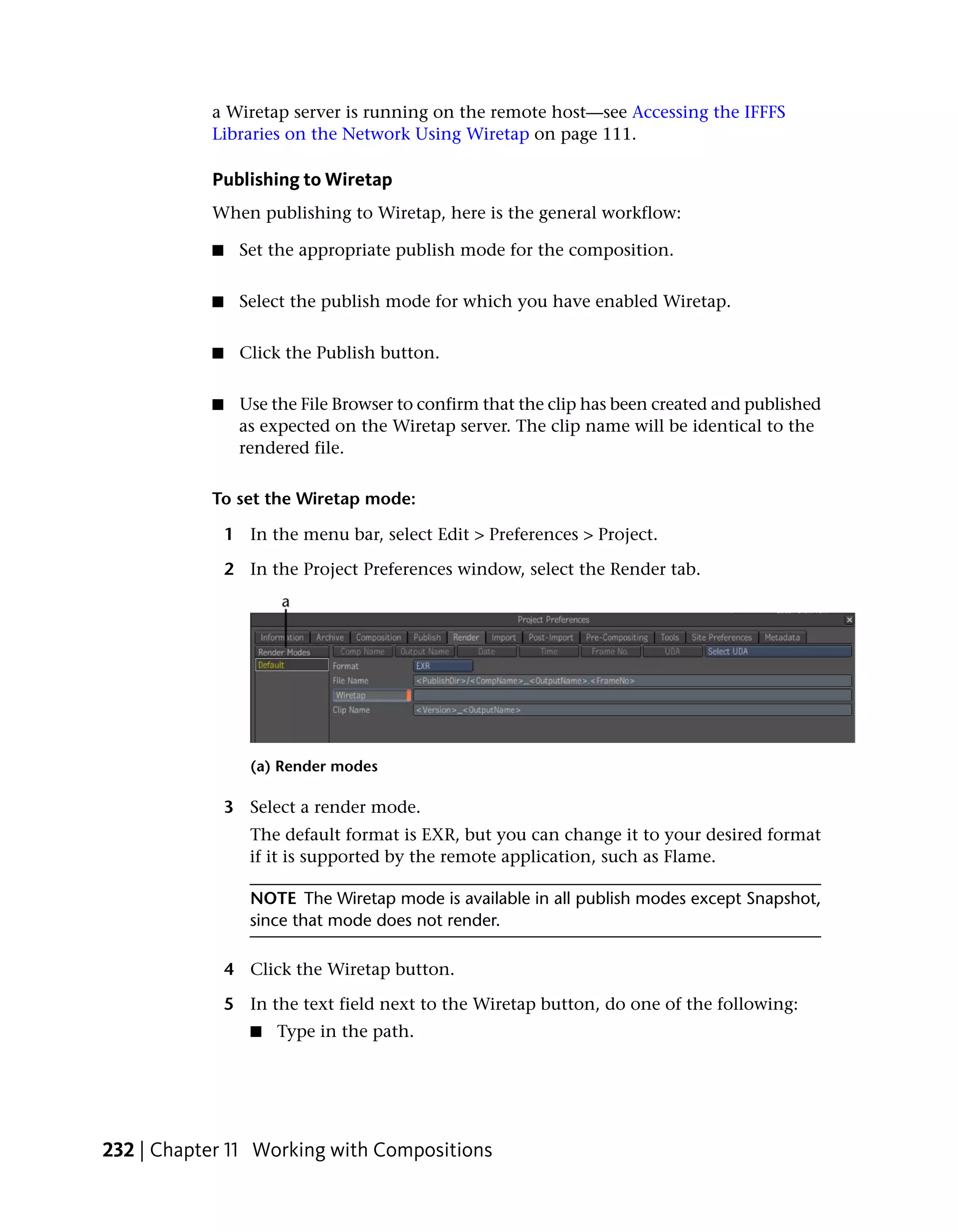 a Wiretap server is running on the remote host—see Accessing the IFFFS
           Libraries on the Network Using Wiretap on page 111.

           Publishing to Wiretap
           When publishing to Wiretap, here is the general workflow:

           ■    Set the appropriate publish mode for the composition.


           ■    Select the publish mode for which you have enabled Wiretap.


           ■    Click the Publish button.


           ■    Use the File Browser to confirm that the clip has been created and published
                as expected on the Wiretap server. The clip name will be identical to the
                rendered file.

           To set the Wiretap mode:

               1 In the menu bar, select Edit > Preferences > Project.

               2 In the Project Preferences window, select the Render tab.




                  (a) Render modes

               3 Select a render mode.
                  The default format is EXR, but you can change it to your desired format
                  if it is supported by the remote application, such as Flame.

                  NOTE The Wiretap mode is available in all publish modes except Snapshot,
                  since that mode does not render.

               4 Click the Wiretap button.

               5 In the text field next to the Wiretap button, do one of the following:
                  ■   Type in the path.




232 | Chapter 11 Working with Compositions
 