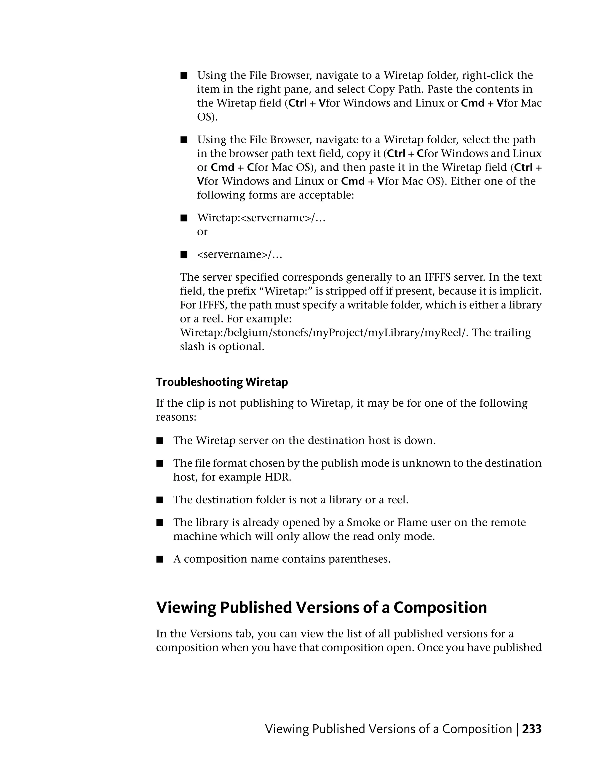 ■   Using the File Browser, navigate to a Wiretap folder, right-click the
         item in the right pane, and select Copy Path. Paste the contents in
         the Wiretap field (Ctrl + Vfor Windows and Linux or Cmd + Vfor Mac
         OS).

     ■   Using the File Browser, navigate to a Wiretap folder, select the path
         in the browser path text field, copy it (Ctrl + Cfor Windows and Linux
         or Cmd + Cfor Mac OS), and then paste it in the Wiretap field (Ctrl +
         Vfor Windows and Linux or Cmd + Vfor Mac OS). Either one of the
         following forms are acceptable:

     ■   Wiretap:<servername>/…
         or

     ■   <servername>/…

     The server specified corresponds generally to an IFFFS server. In the text
     field, the prefix “Wiretap:” is stripped off if present, because it is implicit.
     For IFFFS, the path must specify a writable folder, which is either a library
     or a reel. For example:
     Wiretap:/belgium/stonefs/myProject/myLibrary/myReel/. The trailing
     slash is optional.


Troubleshooting Wiretap
If the clip is not publishing to Wiretap, it may be for one of the following
reasons:

■   The Wiretap server on the destination host is down.

■   The file format chosen by the publish mode is unknown to the destination
    host, for example HDR.

■   The destination folder is not a library or a reel.

■   The library is already opened by a Smoke or Flame user on the remote
    machine which will only allow the read only mode.

■   A composition name contains parentheses.



Viewing Published Versions of a Composition
In the Versions tab, you can view the list of all published versions for a
composition when you have that composition open. Once you have published




                       Viewing Published Versions of a Composition | 233
 
