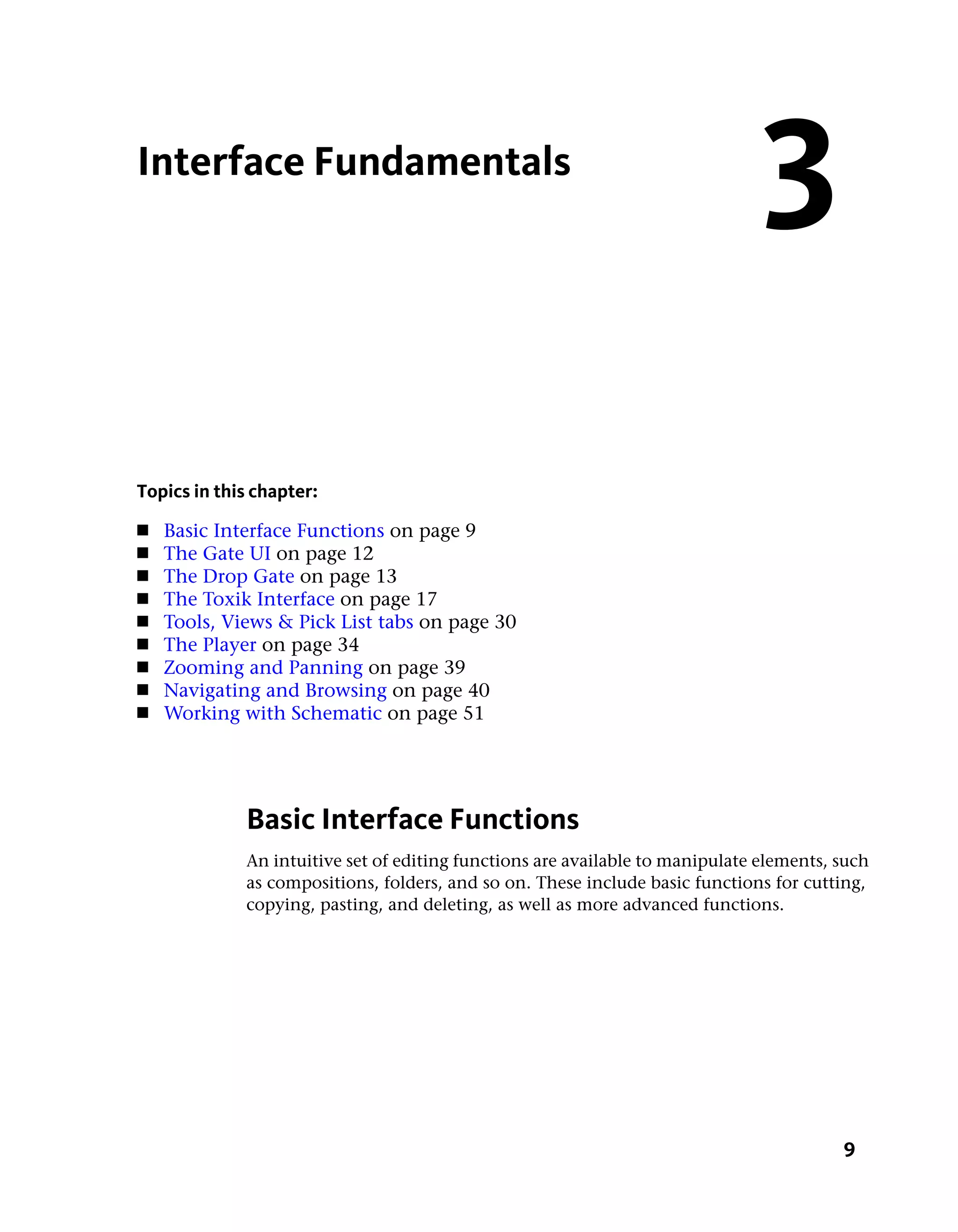 Interface Fundamentals
                                                                               3
Topics in this chapter:
■   Basic Interface Functions on page 9
■   The Gate UI on page 12
■   The Drop Gate on page 13
■   The Toxik Interface on page 17
■   Tools, Views & Pick List tabs on page 30
■   The Player on page 34
■   Zooming and Panning on page 39
■   Navigating and Browsing on page 40
■   Working with Schematic on page 51




             Basic Interface Functions
             An intuitive set of editing functions are available to manipulate elements, such
             as compositions, folders, and so on. These include basic functions for cutting,
             copying, pasting, and deleting, as well as more advanced functions.




                                                                                         9
 