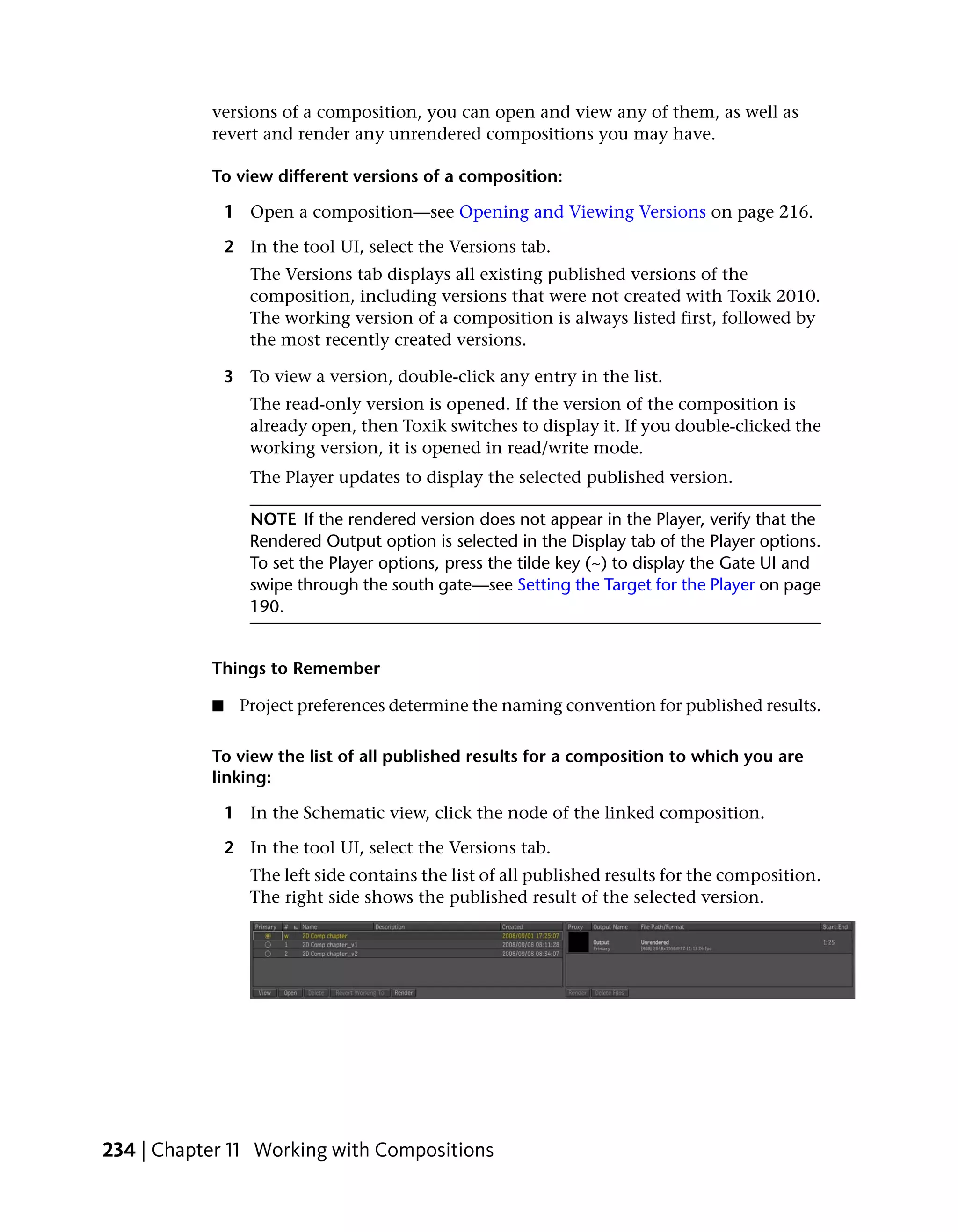 versions of a composition, you can open and view any of them, as well as
           revert and render any unrendered compositions you may have.

           To view different versions of a composition:

               1 Open a composition—see Opening and Viewing Versions on page 216.

               2 In the tool UI, select the Versions tab.
                  The Versions tab displays all existing published versions of the
                  composition, including versions that were not created with Toxik 2010.
                  The working version of a composition is always listed first, followed by
                  the most recently created versions.

               3 To view a version, double-click any entry in the list.
                  The read-only version is opened. If the version of the composition is
                  already open, then Toxik switches to display it. If you double-clicked the
                  working version, it is opened in read/write mode.
                  The Player updates to display the selected published version.

                  NOTE If the rendered version does not appear in the Player, verify that the
                  Rendered Output option is selected in the Display tab of the Player options.
                  To set the Player options, press the tilde key (~) to display the Gate UI and
                  swipe through the south gate—see Setting the Target for the Player on page
                  190.


           Things to Remember

           ■     Project preferences determine the naming convention for published results.

           To view the list of all published results for a composition to which you are
           linking:

               1 In the Schematic view, click the node of the linked composition.

               2 In the tool UI, select the Versions tab.
                  The left side contains the list of all published results for the composition.
                  The right side shows the published result of the selected version.




234 | Chapter 11 Working with Compositions
 