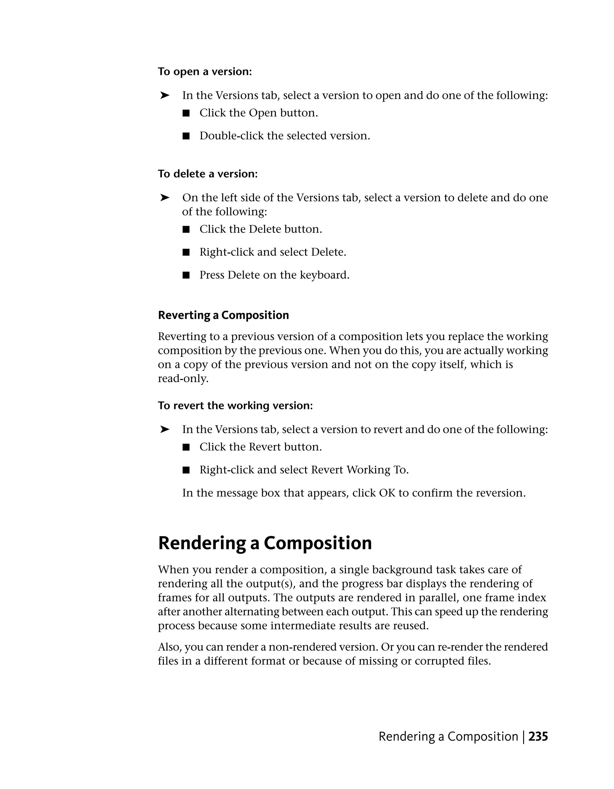 To open a version:

➤   In the Versions tab, select a version to open and do one of the following:
    ■   Click the Open button.

    ■   Double-click the selected version.


To delete a version:

➤   On the left side of the Versions tab, select a version to delete and do one
    of the following:
    ■   Click the Delete button.

    ■   Right-click and select Delete.

    ■   Press Delete on the keyboard.


Reverting a Composition
Reverting to a previous version of a composition lets you replace the working
composition by the previous one. When you do this, you are actually working
on a copy of the previous version and not on the copy itself, which is
read-only.

To revert the working version:

➤   In the Versions tab, select a version to revert and do one of the following:
    ■   Click the Revert button.

    ■   Right-click and select Revert Working To.

    In the message box that appears, click OK to confirm the reversion.



Rendering a Composition
When you render a composition, a single background task takes care of
rendering all the output(s), and the progress bar displays the rendering of
frames for all outputs. The outputs are rendered in parallel, one frame index
after another alternating between each output. This can speed up the rendering
process because some intermediate results are reused.
Also, you can render a non-rendered version. Or you can re-render the rendered
files in a different format or because of missing or corrupted files.




                                             Rendering a Composition | 235
 