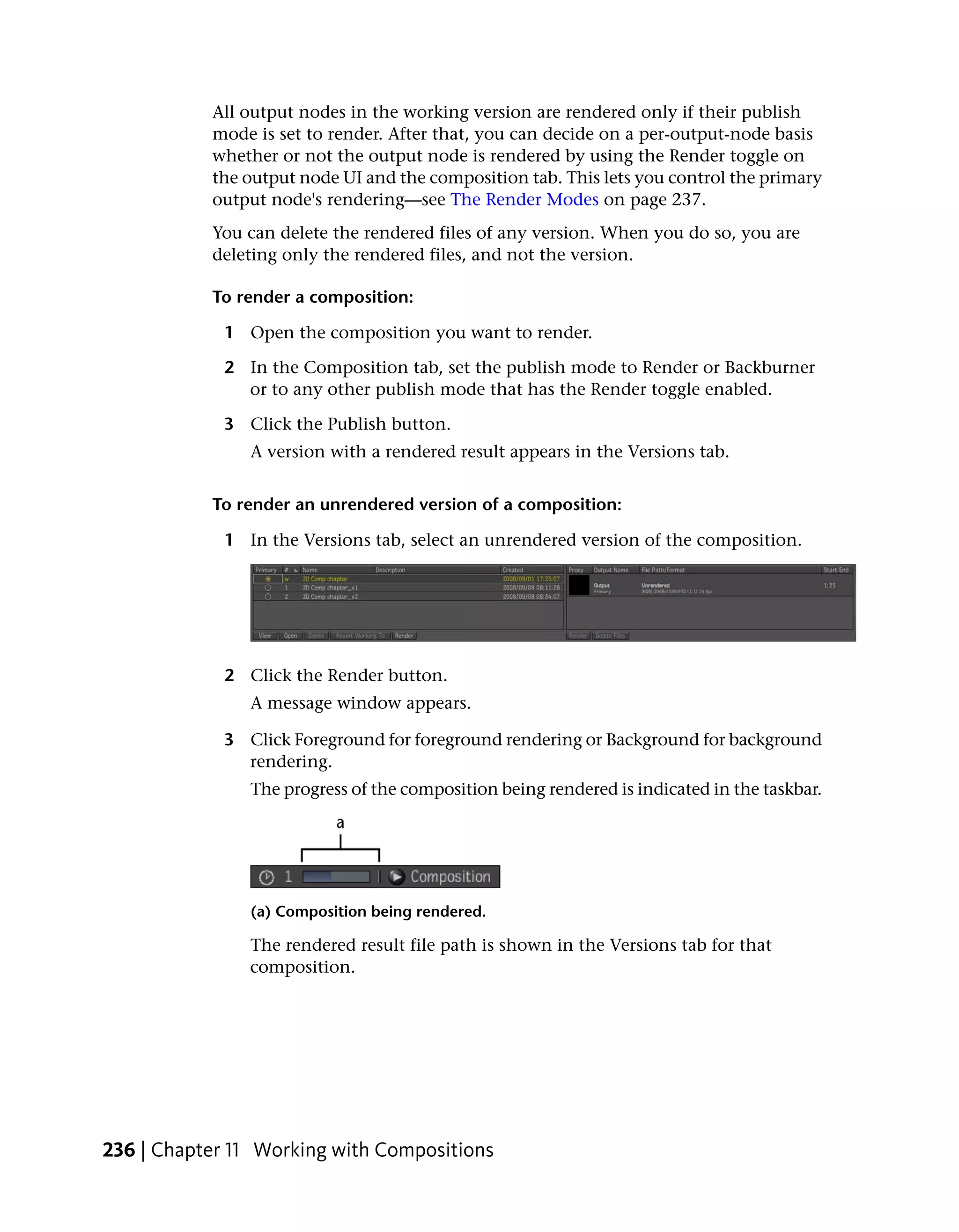 All output nodes in the working version are rendered only if their publish
           mode is set to render. After that, you can decide on a per-output-node basis
           whether or not the output node is rendered by using the Render toggle on
           the output node UI and the composition tab. This lets you control the primary
           output node's rendering—see The Render Modes on page 237.
           You can delete the rendered files of any version. When you do so, you are
           deleting only the rendered files, and not the version.

           To render a composition:

             1 Open the composition you want to render.

             2 In the Composition tab, set the publish mode to Render or Backburner
               or to any other publish mode that has the Render toggle enabled.

             3 Click the Publish button.
                A version with a rendered result appears in the Versions tab.


           To render an unrendered version of a composition:

             1 In the Versions tab, select an unrendered version of the composition.




             2 Click the Render button.
                A message window appears.

             3 Click Foreground for foreground rendering or Background for background
               rendering.
                The progress of the composition being rendered is indicated in the taskbar.




                (a) Composition being rendered.

                The rendered result file path is shown in the Versions tab for that
                composition.




236 | Chapter 11 Working with Compositions
 