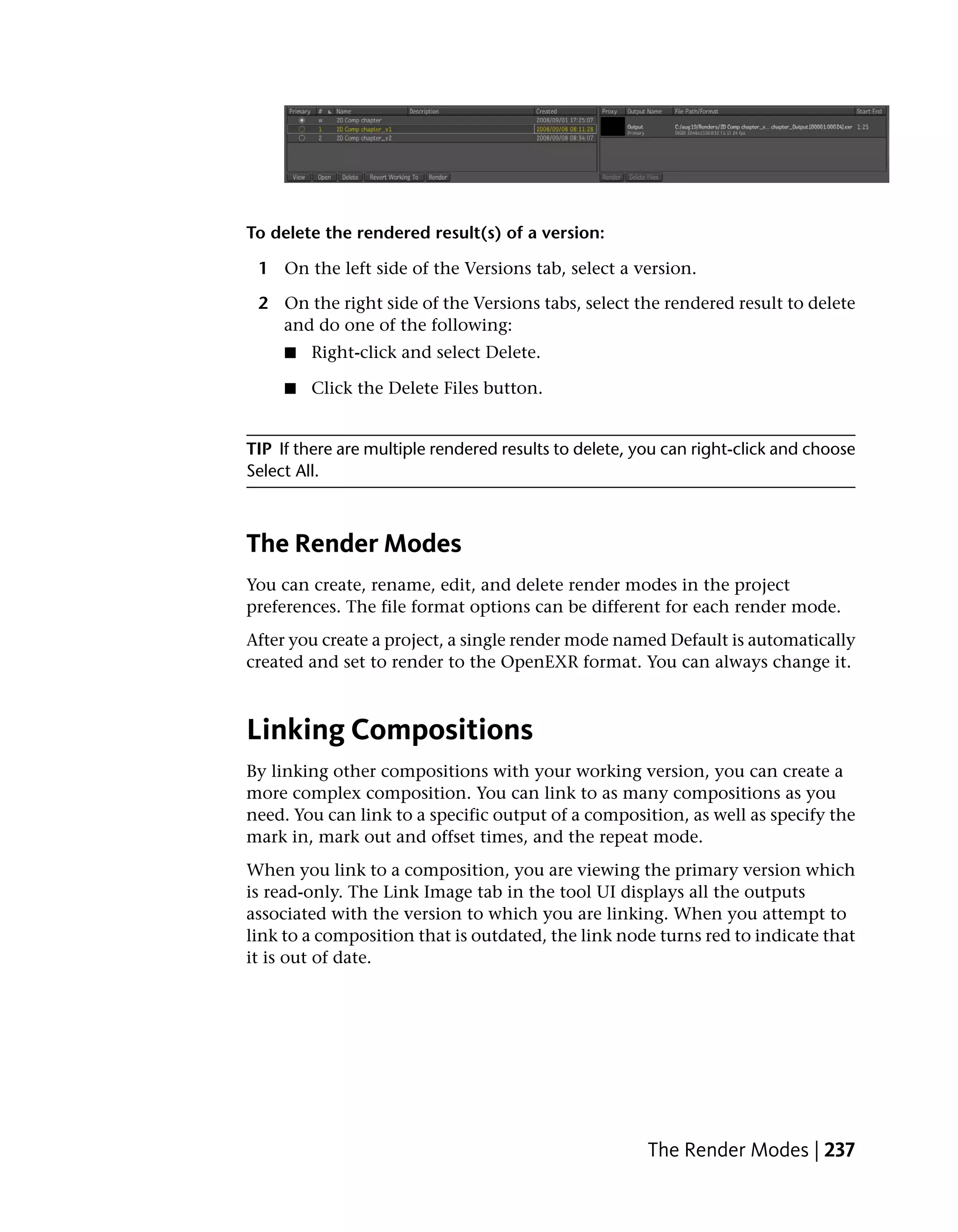 To delete the rendered result(s) of a version:

 1 On the left side of the Versions tab, select a version.

 2 On the right side of the Versions tabs, select the rendered result to delete
   and do one of the following:
     ■   Right-click and select Delete.

     ■   Click the Delete Files button.


TIP If there are multiple rendered results to delete, you can right-click and choose
Select All.



The Render Modes
You can create, rename, edit, and delete render modes in the project
preferences. The file format options can be different for each render mode.
After you create a project, a single render mode named Default is automatically
created and set to render to the OpenEXR format. You can always change it.



Linking Compositions
By linking other compositions with your working version, you can create a
more complex composition. You can link to as many compositions as you
need. You can link to a specific output of a composition, as well as specify the
mark in, mark out and offset times, and the repeat mode.
When you link to a composition, you are viewing the primary version which
is read-only. The Link Image tab in the tool UI displays all the outputs
associated with the version to which you are linking. When you attempt to
link to a composition that is outdated, the link node turns red to indicate that
it is out of date.




                                                       The Render Modes | 237
 
