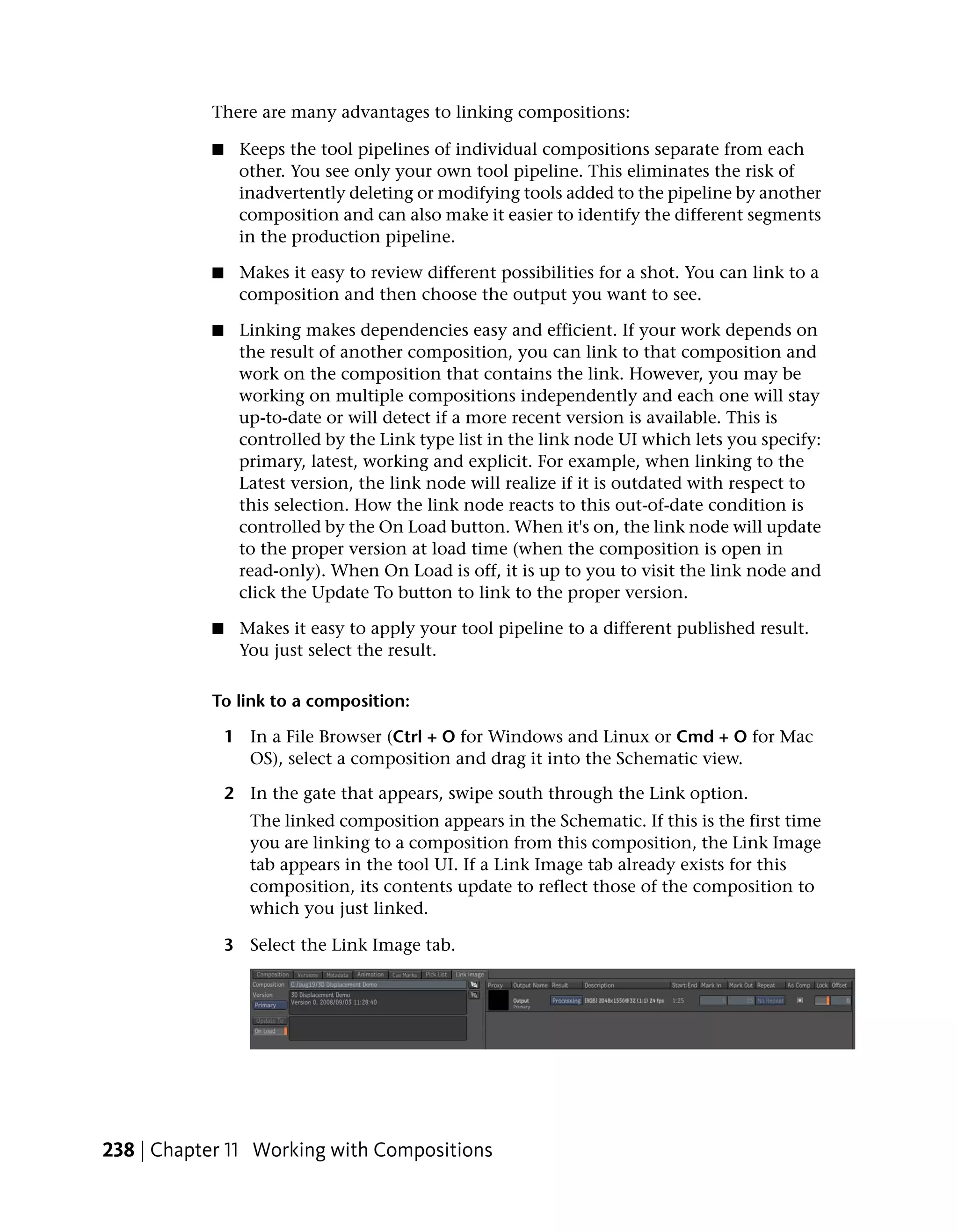 There are many advantages to linking compositions:

           ■    Keeps the tool pipelines of individual compositions separate from each
                other. You see only your own tool pipeline. This eliminates the risk of
                inadvertently deleting or modifying tools added to the pipeline by another
                composition and can also make it easier to identify the different segments
                in the production pipeline.

           ■    Makes it easy to review different possibilities for a shot. You can link to a
                composition and then choose the output you want to see.

           ■    Linking makes dependencies easy and efficient. If your work depends on
                the result of another composition, you can link to that composition and
                work on the composition that contains the link. However, you may be
                working on multiple compositions independently and each one will stay
                up-to-date or will detect if a more recent version is available. This is
                controlled by the Link type list in the link node UI which lets you specify:
                primary, latest, working and explicit. For example, when linking to the
                Latest version, the link node will realize if it is outdated with respect to
                this selection. How the link node reacts to this out-of-date condition is
                controlled by the On Load button. When it's on, the link node will update
                to the proper version at load time (when the composition is open in
                read-only). When On Load is off, it is up to you to visit the link node and
                click the Update To button to link to the proper version.

           ■    Makes it easy to apply your tool pipeline to a different published result.
                You just select the result.

           To link to a composition:

               1 In a File Browser (Ctrl + O for Windows and Linux or Cmd + O for Mac
                 OS), select a composition and drag it into the Schematic view.

               2 In the gate that appears, swipe south through the Link option.
                  The linked composition appears in the Schematic. If this is the first time
                  you are linking to a composition from this composition, the Link Image
                  tab appears in the tool UI. If a Link Image tab already exists for this
                  composition, its contents update to reflect those of the composition to
                  which you just linked.

               3 Select the Link Image tab.




238 | Chapter 11 Working with Compositions
 