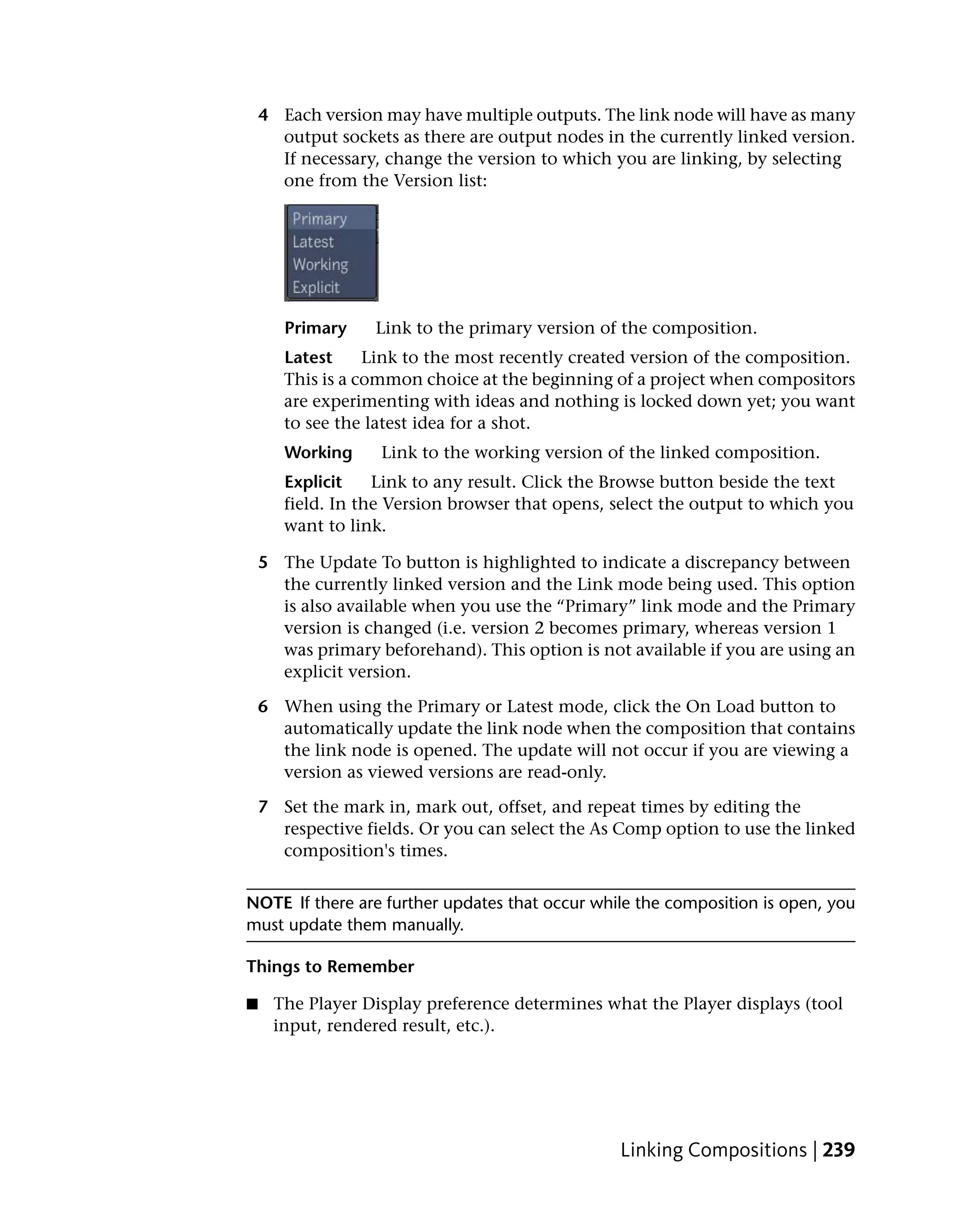 4 Each version may have multiple outputs. The link node will have as many
      output sockets as there are output nodes in the currently linked version.
      If necessary, change the version to which you are linking, by selecting
      one from the Version list:




       Primary    Link to the primary version of the composition.
       Latest     Link to the most recently created version of the composition.
       This is a common choice at the beginning of a project when compositors
       are experimenting with ideas and nothing is locked down yet; you want
       to see the latest idea for a shot.
       Working     Link to the working version of the linked composition.
       Explicit    Link to any result. Click the Browse button beside the text
       field. In the Version browser that opens, select the output to which you
       want to link.

    5 The Update To button is highlighted to indicate a discrepancy between
      the currently linked version and the Link mode being used. This option
      is also available when you use the “Primary” link mode and the Primary
      version is changed (i.e. version 2 becomes primary, whereas version 1
      was primary beforehand). This option is not available if you are using an
      explicit version.

    6 When using the Primary or Latest mode, click the On Load button to
      automatically update the link node when the composition that contains
      the link node is opened. The update will not occur if you are viewing a
      version as viewed versions are read-only.

    7 Set the mark in, mark out, offset, and repeat times by editing the
      respective fields. Or you can select the As Comp option to use the linked
      composition's times.


NOTE If there are further updates that occur while the composition is open, you
must update them manually.

Things to Remember

■    The Player Display preference determines what the Player displays (tool
     input, rendered result, etc.).




                                                 Linking Compositions | 239
 