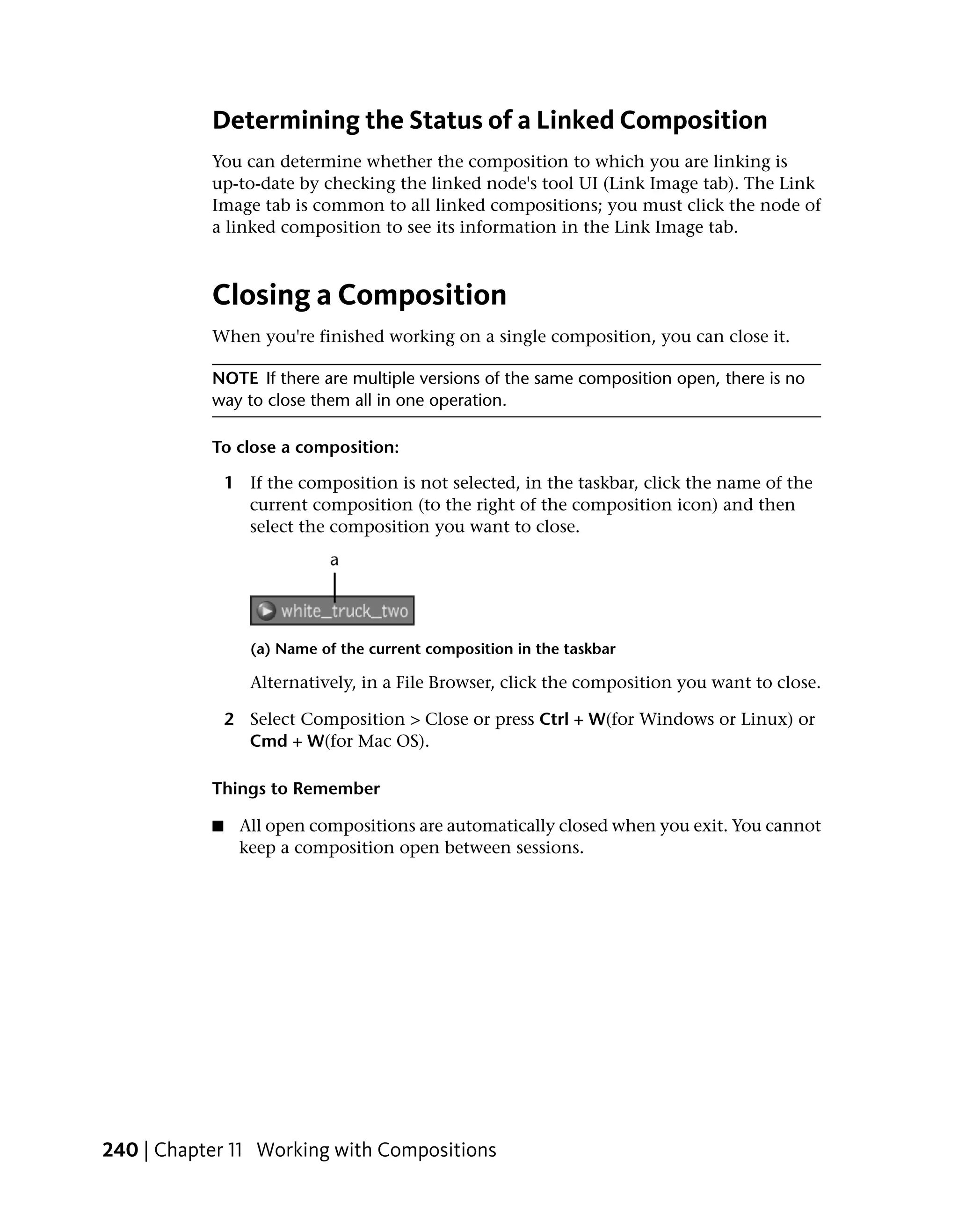 Determining the Status of a Linked Composition
           You can determine whether the composition to which you are linking is
           up-to-date by checking the linked node's tool UI (Link Image tab). The Link
           Image tab is common to all linked compositions; you must click the node of
           a linked composition to see its information in the Link Image tab.



           Closing a Composition
           When you're finished working on a single composition, you can close it.

           NOTE If there are multiple versions of the same composition open, there is no
           way to close them all in one operation.

           To close a composition:

               1 If the composition is not selected, in the taskbar, click the name of the
                 current composition (to the right of the composition icon) and then
                 select the composition you want to close.




                  (a) Name of the current composition in the taskbar

                  Alternatively, in a File Browser, click the composition you want to close.

               2 Select Composition > Close or press Ctrl + W(for Windows or Linux) or
                 Cmd + W(for Mac OS).

           Things to Remember

           ■    All open compositions are automatically closed when you exit. You cannot
                keep a composition open between sessions.




240 | Chapter 11 Working with Compositions
 