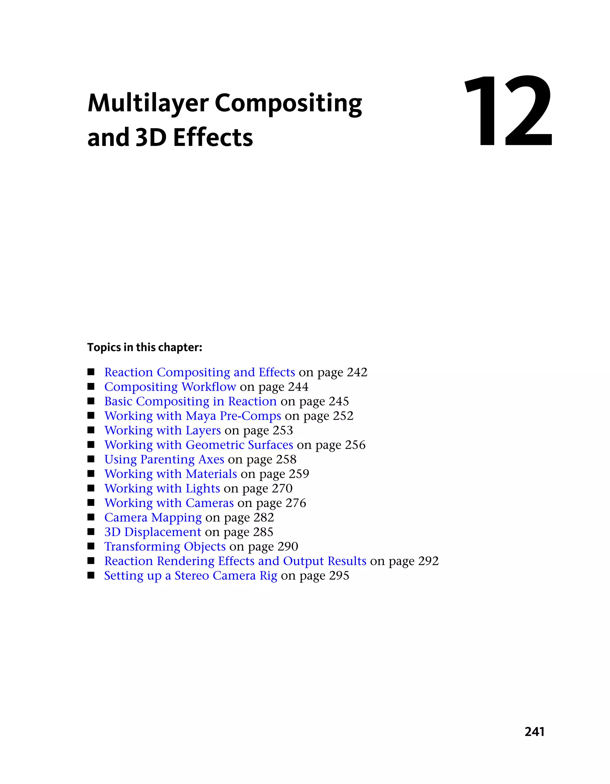 Multilayer Compositing
and 3D Effects                                                  12

Topics in this chapter:
■   Reaction Compositing and Effects on page 242
■   Compositing Workflow on page 244
■   Basic Compositing in Reaction on page 245
■   Working with Maya Pre-Comps on page 252
■   Working with Layers on page 253
■   Working with Geometric Surfaces on page 256
■   Using Parenting Axes on page 258
■   Working with Materials on page 259
■   Working with Lights on page 270
■   Working with Cameras on page 276
■   Camera Mapping on page 282
■   3D Displacement on page 285
■   Transforming Objects on page 290
■   Reaction Rendering Effects and Output Results on page 292
■   Setting up a Stereo Camera Rig on page 295




                                                                 241
 