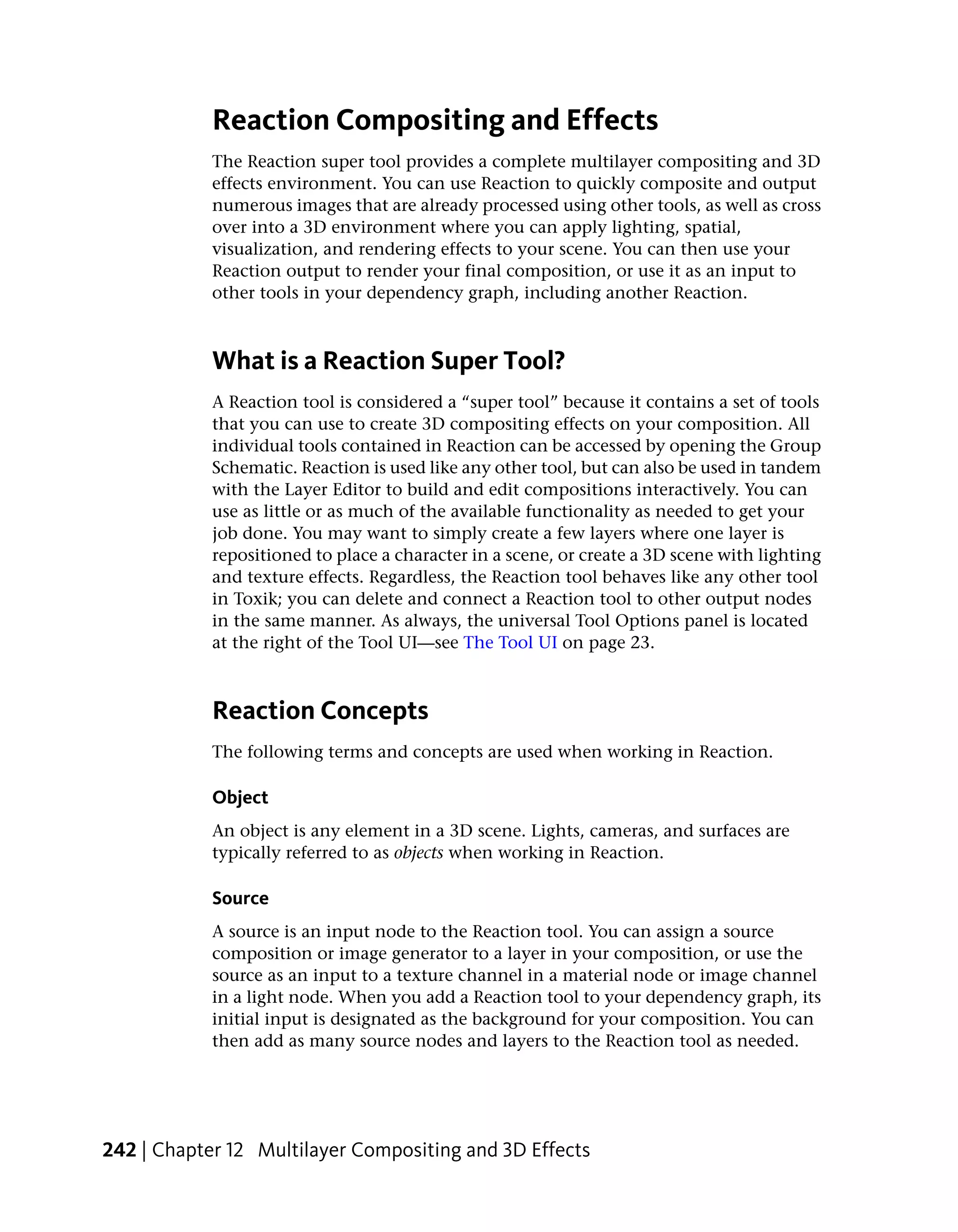 Reaction Compositing and Effects
            The Reaction super tool provides a complete multilayer compositing and 3D
            effects environment. You can use Reaction to quickly composite and output
            numerous images that are already processed using other tools, as well as cross
            over into a 3D environment where you can apply lighting, spatial,
            visualization, and rendering effects to your scene. You can then use your
            Reaction output to render your final composition, or use it as an input to
            other tools in your dependency graph, including another Reaction.



            What is a Reaction Super Tool?
            A Reaction tool is considered a “super tool” because it contains a set of tools
            that you can use to create 3D compositing effects on your composition. All
            individual tools contained in Reaction can be accessed by opening the Group
            Schematic. Reaction is used like any other tool, but can also be used in tandem
            with the Layer Editor to build and edit compositions interactively. You can
            use as little or as much of the available functionality as needed to get your
            job done. You may want to simply create a few layers where one layer is
            repositioned to place a character in a scene, or create a 3D scene with lighting
            and texture effects. Regardless, the Reaction tool behaves like any other tool
            in Toxik; you can delete and connect a Reaction tool to other output nodes
            in the same manner. As always, the universal Tool Options panel is located
            at the right of the Tool UI—see The Tool UI on page 23.



            Reaction Concepts
            The following terms and concepts are used when working in Reaction.

            Object
            An object is any element in a 3D scene. Lights, cameras, and surfaces are
            typically referred to as objects when working in Reaction.

            Source
            A source is an input node to the Reaction tool. You can assign a source
            composition or image generator to a layer in your composition, or use the
            source as an input to a texture channel in a material node or image channel
            in a light node. When you add a Reaction tool to your dependency graph, its
            initial input is designated as the background for your composition. You can
            then add as many source nodes and layers to the Reaction tool as needed.




242 | Chapter 12 Multilayer Compositing and 3D Effects
 