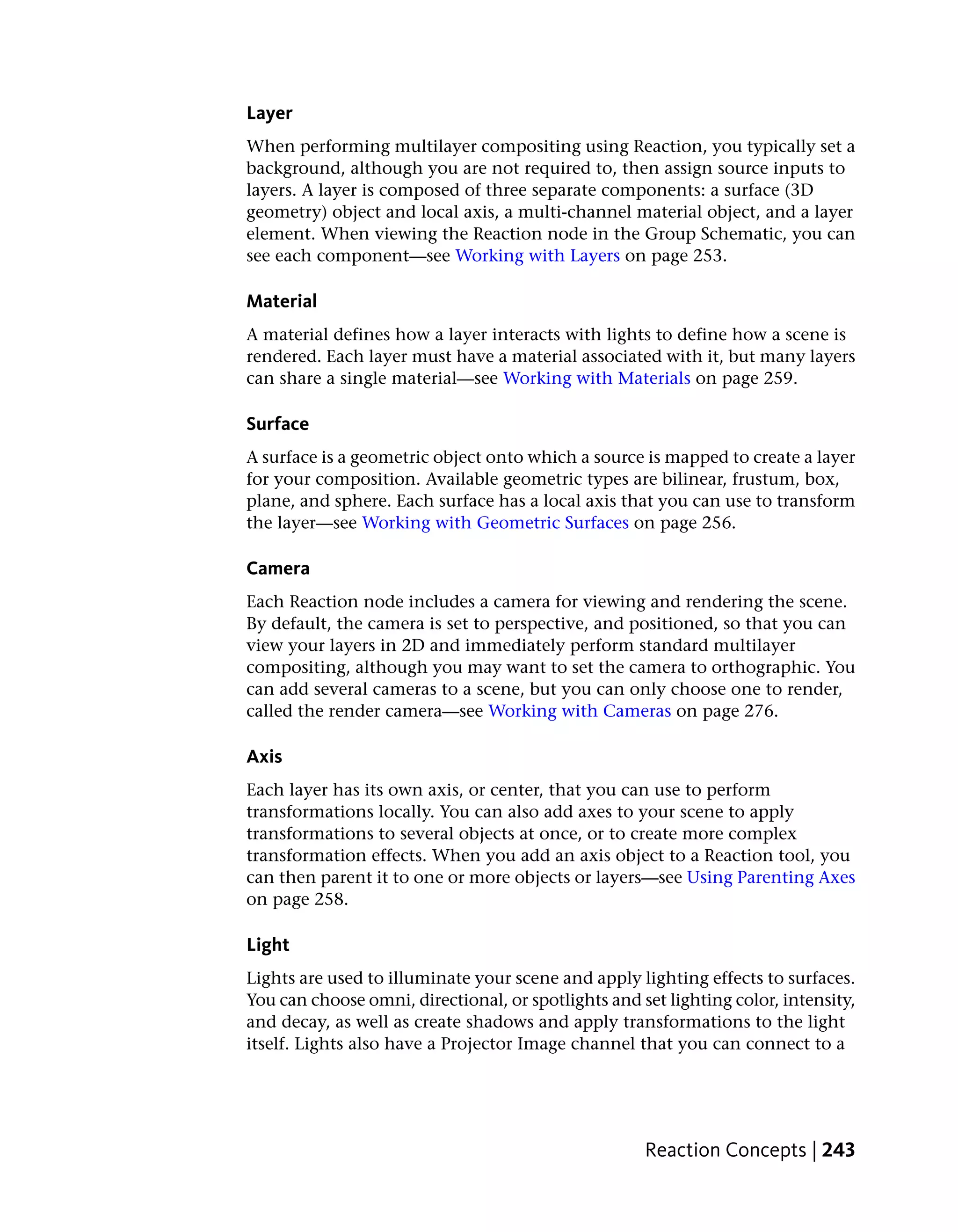Layer
When performing multilayer compositing using Reaction, you typically set a
background, although you are not required to, then assign source inputs to
layers. A layer is composed of three separate components: a surface (3D
geometry) object and local axis, a multi-channel material object, and a layer
element. When viewing the Reaction node in the Group Schematic, you can
see each component—see Working with Layers on page 253.

Material
A material defines how a layer interacts with lights to define how a scene is
rendered. Each layer must have a material associated with it, but many layers
can share a single material—see Working with Materials on page 259.

Surface
A surface is a geometric object onto which a source is mapped to create a layer
for your composition. Available geometric types are bilinear, frustum, box,
plane, and sphere. Each surface has a local axis that you can use to transform
the layer—see Working with Geometric Surfaces on page 256.

Camera
Each Reaction node includes a camera for viewing and rendering the scene.
By default, the camera is set to perspective, and positioned, so that you can
view your layers in 2D and immediately perform standard multilayer
compositing, although you may want to set the camera to orthographic. You
can add several cameras to a scene, but you can only choose one to render,
called the render camera—see Working with Cameras on page 276.

Axis
Each layer has its own axis, or center, that you can use to perform
transformations locally. You can also add axes to your scene to apply
transformations to several objects at once, or to create more complex
transformation effects. When you add an axis object to a Reaction tool, you
can then parent it to one or more objects or layers—see Using Parenting Axes
on page 258.

Light
Lights are used to illuminate your scene and apply lighting effects to surfaces.
You can choose omni, directional, or spotlights and set lighting color, intensity,
and decay, as well as create shadows and apply transformations to the light
itself. Lights also have a Projector Image channel that you can connect to a




                                                     Reaction Concepts | 243
 