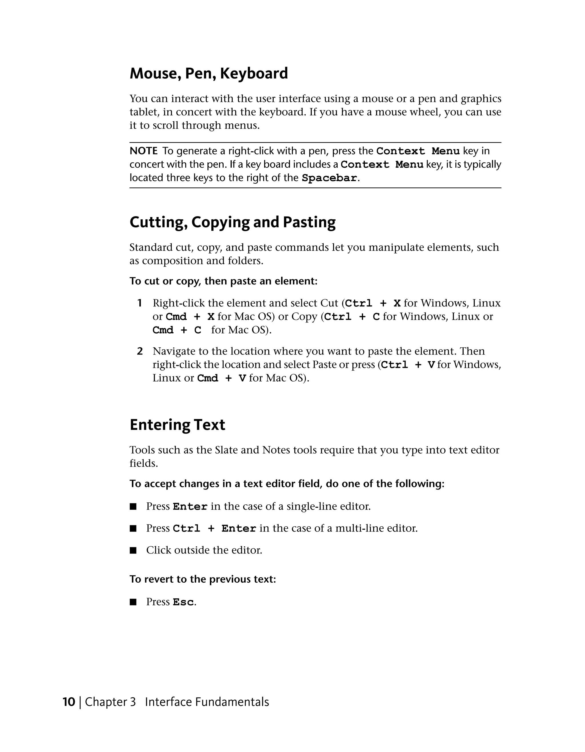 Mouse, Pen, Keyboard
           You can interact with the user interface using a mouse or a pen and graphics
           tablet, in concert with the keyboard. If you have a mouse wheel, you can use
           it to scroll through menus.

           NOTE To generate a right-click with a pen, press the Context Menu key in
           concert with the pen. If a key board includes a Context Menu key, it is typically
           located three keys to the right of the Spacebar.



           Cutting, Copying and Pasting
           Standard cut, copy, and paste commands let you manipulate elements, such
           as composition and folders.
           To cut or copy, then paste an element:

               1 Right-click the element and select Cut (Ctrl + X for Windows, Linux
                 or Cmd + X for Mac OS) or Copy (Ctrl + C for Windows, Linux or
                 Cmd + C for Mac OS).
               2 Navigate to the location where you want to paste the element. Then
                 right-click the location and select Paste or press (Ctrl + V for Windows,
                 Linux or Cmd + V for Mac OS).



           Entering Text
           Tools such as the Slate and Notes tools require that you type into text editor
           fields.
           To accept changes in a text editor field, do one of the following:

           ■    Press Enter in the case of a single-line editor.

           ■    Press Ctrl + Enter in the case of a multi-line editor.

           ■    Click outside the editor.

           To revert to the previous text:

           ■    Press Esc.




10 | Chapter 3 Interface Fundamentals
 