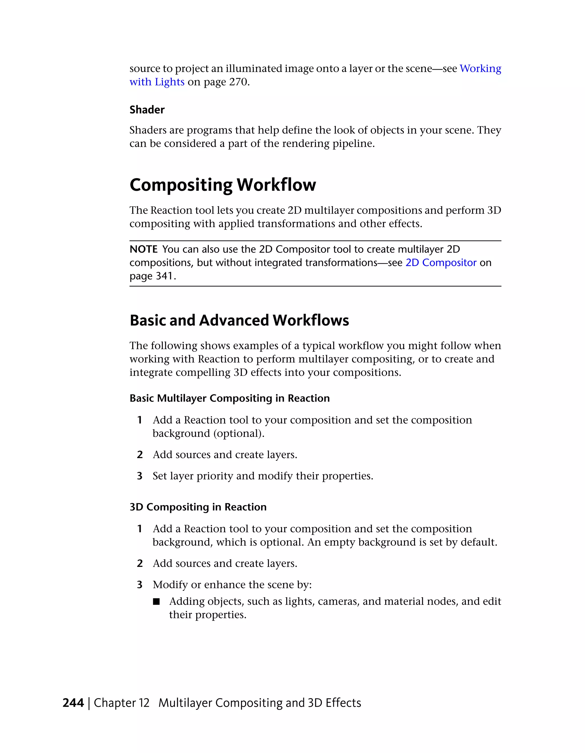 source to project an illuminated image onto a layer or the scene—see Working
            with Lights on page 270.

            Shader
            Shaders are programs that help define the look of objects in your scene. They
            can be considered a part of the rendering pipeline.



            Compositing Workflow
            The Reaction tool lets you create 2D multilayer compositions and perform 3D
            compositing with applied transformations and other effects.

            NOTE You can also use the 2D Compositor tool to create multilayer 2D
            compositions, but without integrated transformations—see 2D Compositor on
            page 341.



            Basic and Advanced Workflows
            The following shows examples of a typical workflow you might follow when
            working with Reaction to perform multilayer compositing, or to create and
            integrate compelling 3D effects into your compositions.

            Basic Multilayer Compositing in Reaction

             1 Add a Reaction tool to your composition and set the composition
               background (optional).

             2 Add sources and create layers.

             3 Set layer priority and modify their properties.

            3D Compositing in Reaction

             1 Add a Reaction tool to your composition and set the composition
               background, which is optional. An empty background is set by default.

             2 Add sources and create layers.

             3 Modify or enhance the scene by:
                ■    Adding objects, such as lights, cameras, and material nodes, and edit
                     their properties.




244 | Chapter 12 Multilayer Compositing and 3D Effects
 