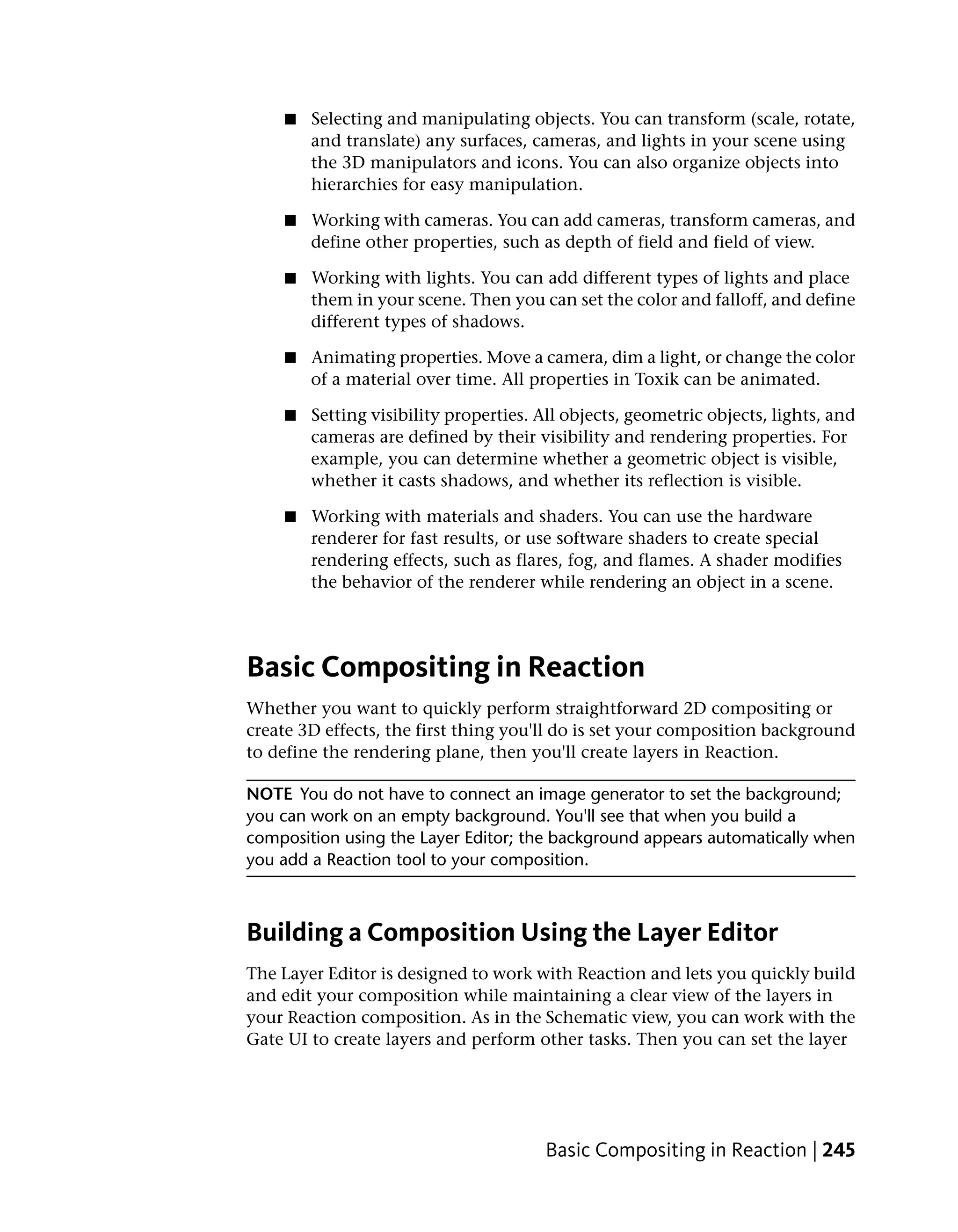 ■   Selecting and manipulating objects. You can transform (scale, rotate,
        and translate) any surfaces, cameras, and lights in your scene using
        the 3D manipulators and icons. You can also organize objects into
        hierarchies for easy manipulation.

    ■   Working with cameras. You can add cameras, transform cameras, and
        define other properties, such as depth of field and field of view.

    ■   Working with lights. You can add different types of lights and place
        them in your scene. Then you can set the color and falloff, and define
        different types of shadows.

    ■   Animating properties. Move a camera, dim a light, or change the color
        of a material over time. All properties in Toxik can be animated.

    ■   Setting visibility properties. All objects, geometric objects, lights, and
        cameras are defined by their visibility and rendering properties. For
        example, you can determine whether a geometric object is visible,
        whether it casts shadows, and whether its reflection is visible.

    ■   Working with materials and shaders. You can use the hardware
        renderer for fast results, or use software shaders to create special
        rendering effects, such as flares, fog, and flames. A shader modifies
        the behavior of the renderer while rendering an object in a scene.




Basic Compositing in Reaction
Whether you want to quickly perform straightforward 2D compositing or
create 3D effects, the first thing you'll do is set your composition background
to define the rendering plane, then you'll create layers in Reaction.

NOTE You do not have to connect an image generator to set the background;
you can work on an empty background. You'll see that when you build a
composition using the Layer Editor; the background appears automatically when
you add a Reaction tool to your composition.



Building a Composition Using the Layer Editor
The Layer Editor is designed to work with Reaction and lets you quickly build
and edit your composition while maintaining a clear view of the layers in
your Reaction composition. As in the Schematic view, you can work with the
Gate UI to create layers and perform other tasks. Then you can set the layer




                                       Basic Compositing in Reaction | 245
 