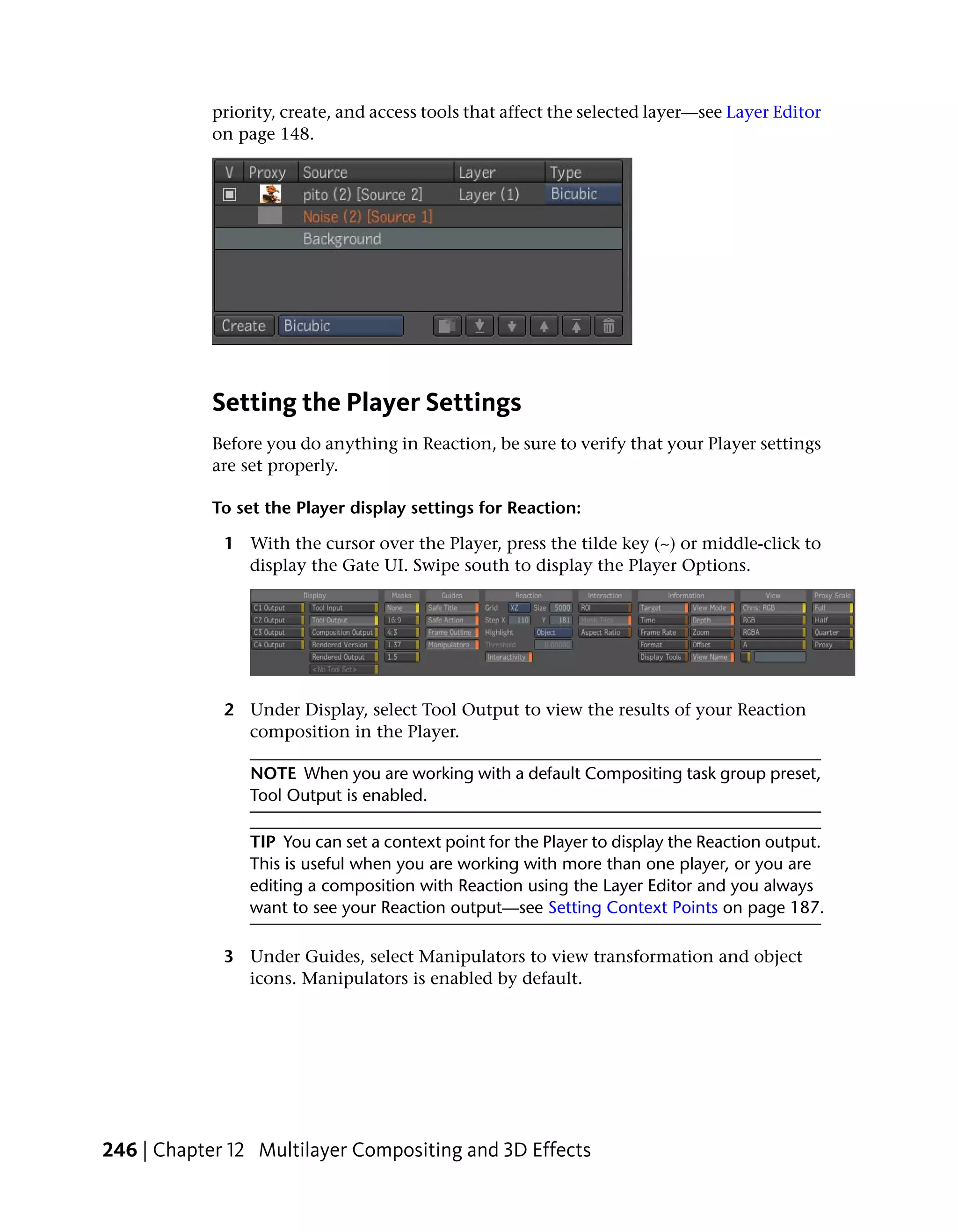 priority, create, and access tools that affect the selected layer—see Layer Editor
            on page 148.




            Setting the Player Settings
            Before you do anything in Reaction, be sure to verify that your Player settings
            are set properly.

            To set the Player display settings for Reaction:

             1 With the cursor over the Player, press the tilde key (~) or middle-click to
               display the Gate UI. Swipe south to display the Player Options.




             2 Under Display, select Tool Output to view the results of your Reaction
               composition in the Player.

                 NOTE When you are working with a default Compositing task group preset,
                 Tool Output is enabled.

                 TIP You can set a context point for the Player to display the Reaction output.
                 This is useful when you are working with more than one player, or you are
                 editing a composition with Reaction using the Layer Editor and you always
                 want to see your Reaction output—see Setting Context Points on page 187.

             3 Under Guides, select Manipulators to view transformation and object
               icons. Manipulators is enabled by default.




246 | Chapter 12 Multilayer Compositing and 3D Effects
 