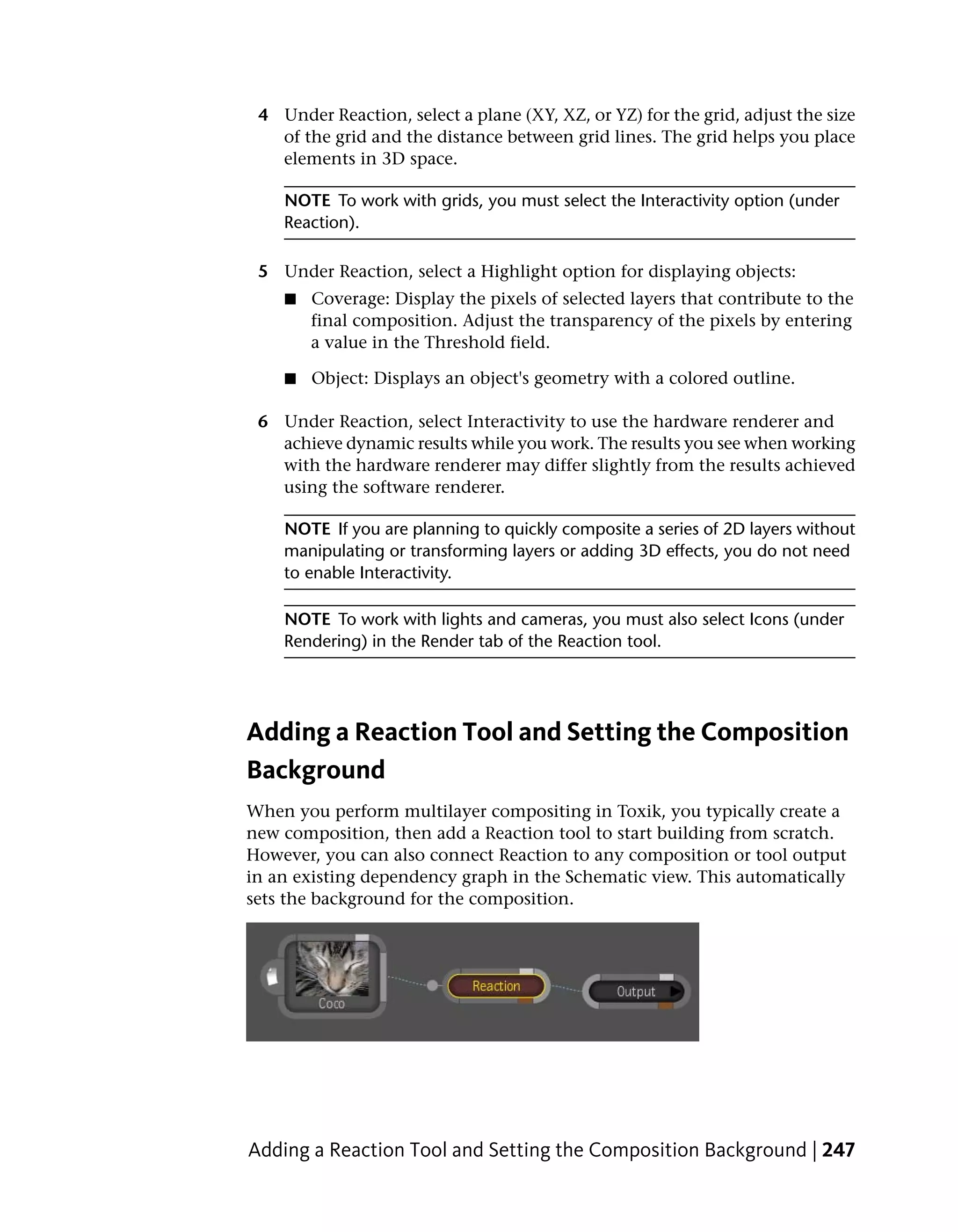 4 Under Reaction, select a plane (XY, XZ, or YZ) for the grid, adjust the size
   of the grid and the distance between grid lines. The grid helps you place
   elements in 3D space.

    NOTE To work with grids, you must select the Interactivity option (under
    Reaction).

 5 Under Reaction, select a Highlight option for displaying objects:
    ■   Coverage: Display the pixels of selected layers that contribute to the
        final composition. Adjust the transparency of the pixels by entering
        a value in the Threshold field.

    ■   Object: Displays an object's geometry with a colored outline.

 6 Under Reaction, select Interactivity to use the hardware renderer and
   achieve dynamic results while you work. The results you see when working
   with the hardware renderer may differ slightly from the results achieved
   using the software renderer.

    NOTE If you are planning to quickly composite a series of 2D layers without
    manipulating or transforming layers or adding 3D effects, you do not need
    to enable Interactivity.

    NOTE To work with lights and cameras, you must also select Icons (under
    Rendering) in the Render tab of the Reaction tool.




Adding a Reaction Tool and Setting the Composition
Background
When you perform multilayer compositing in Toxik, you typically create a
new composition, then add a Reaction tool to start building from scratch.
However, you can also connect Reaction to any composition or tool output
in an existing dependency graph in the Schematic view. This automatically
sets the background for the composition.




Adding a Reaction Tool and Setting the Composition Background | 247
 
