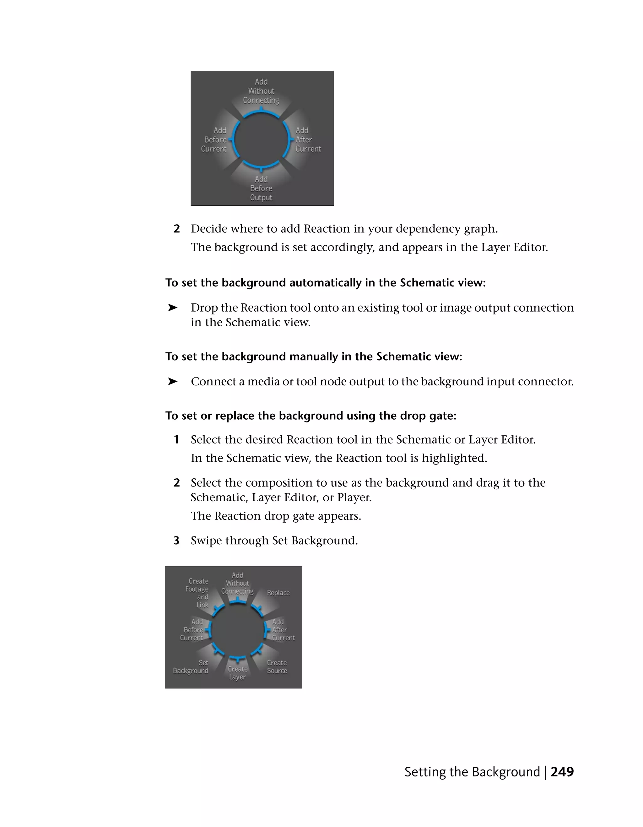 2 Decide where to add Reaction in your dependency graph.
    The background is set accordingly, and appears in the Layer Editor.


To set the background automatically in the Schematic view:

➤   Drop the Reaction tool onto an existing tool or image output connection
    in the Schematic view.

To set the background manually in the Schematic view:

➤   Connect a media or tool node output to the background input connector.

To set or replace the background using the drop gate:

 1 Select the desired Reaction tool in the Schematic or Layer Editor.
    In the Schematic view, the Reaction tool is highlighted.

 2 Select the composition to use as the background and drag it to the
   Schematic, Layer Editor, or Player.
    The Reaction drop gate appears.

 3 Swipe through Set Background.




                                            Setting the Background | 249
 