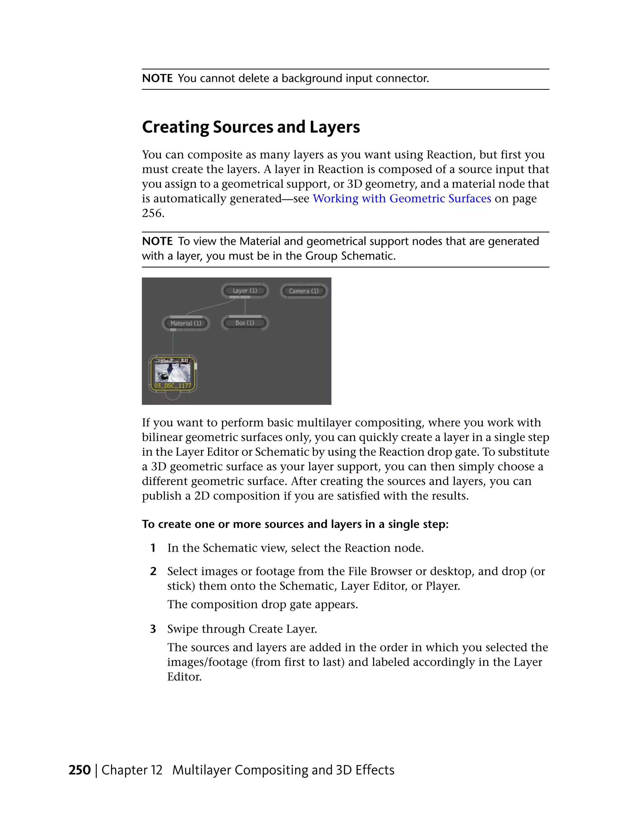 NOTE You cannot delete a background input connector.



            Creating Sources and Layers
            You can composite as many layers as you want using Reaction, but first you
            must create the layers. A layer in Reaction is composed of a source input that
            you assign to a geometrical support, or 3D geometry, and a material node that
            is automatically generated—see Working with Geometric Surfaces on page
            256.

            NOTE To view the Material and geometrical support nodes that are generated
            with a layer, you must be in the Group Schematic.




            If you want to perform basic multilayer compositing, where you work with
            bilinear geometric surfaces only, you can quickly create a layer in a single step
            in the Layer Editor or Schematic by using the Reaction drop gate. To substitute
            a 3D geometric surface as your layer support, you can then simply choose a
            different geometric surface. After creating the sources and layers, you can
            publish a 2D composition if you are satisfied with the results.

            To create one or more sources and layers in a single step:

             1 In the Schematic view, select the Reaction node.

             2 Select images or footage from the File Browser or desktop, and drop (or
               stick) them onto the Schematic, Layer Editor, or Player.
                 The composition drop gate appears.

             3 Swipe through Create Layer.
                 The sources and layers are added in the order in which you selected the
                 images/footage (from first to last) and labeled accordingly in the Layer
                 Editor.




250 | Chapter 12 Multilayer Compositing and 3D Effects
 